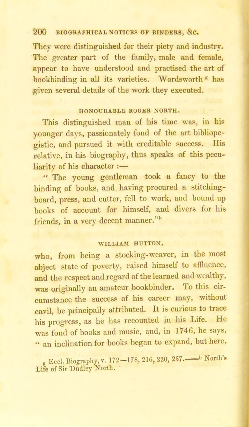 They were distinguished for their piety and industry. The greater part of the family, male and female, appear to have understood and practised the art of bookbinding in all its varieties. Wordsworth ^ has given several details of the work they executed. HONOURABLE ROGER NORTH. This distinguished man of his time was, in his younger days, passionately fond of the art bibliope- gistic, and pursued it with creditable success. His relative, in his biography, thus speaks of this pecu- liarity of his character :—  The young gentleman took a fancy to the binding of books, and having procured a stitching- board, press, and cutter, fell to work, and bound up books of account for himself, and divers for his friends, in a very decent manner.”*’ WILLIAM HUTTON, who, from being a stocking-weaver, in the most abject state of poverty, raised himself to affluence, and the respect and regard of the learned and wealthy, was originally an amateur bookbinder. To this cir- cumstance the success of his career may, without cavil, be principally attributed. It is curious to trace his progress, as he has recounted in his Life. He was fond of books and music, and, in 1746, he says, “ an inclination for books began to expand, but here, , Eccl. Biography, V. 172-178, 216, 220, 257. *■ North’s Life of Sir Dudley North.