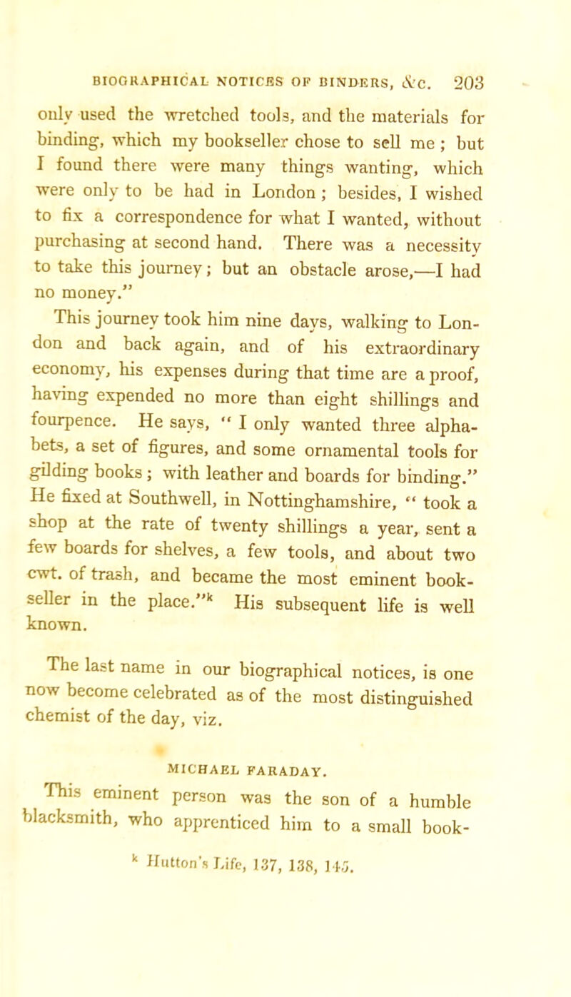 only used the wretched tools, and the materials for binding, which my bookseller chose to sell me ; but I found there were many things wanting, which were only to be had in London ; besides, I wished to fix a correspondence for what I wanted, without purchasing at second hand. There was a necessity to take this journey; but an obstacle arose,—I had no money.” This journey took him nine days, walking to Lon- don and back again, and of his extraordinary economy, his expenses during that time are a proof, having expended no more than eight shillings and fourpence. He says, “ I only wanted three alpha- bets, a set of figures, and some ornamental tools for gilding books; with leather and boards for binding.” He fixed at Southwell, in Nottinghamshire, “ took a shop at the rate of twenty shillings a year, sent a few boards for shelves, a few tools, and about two cwt. of trash, and became the most eminent book- seUer in the place.’' His subsequent life is weU known. The last name in our biographical notices, is one now become celebrated as of the most distinguished chemist of the day, viz. MICHAEL FARADAY. This eminent person was the son of a humble blacksmith, who apprenticed him to a small book- Hutton's Life, 1.37, 138, 14.5.