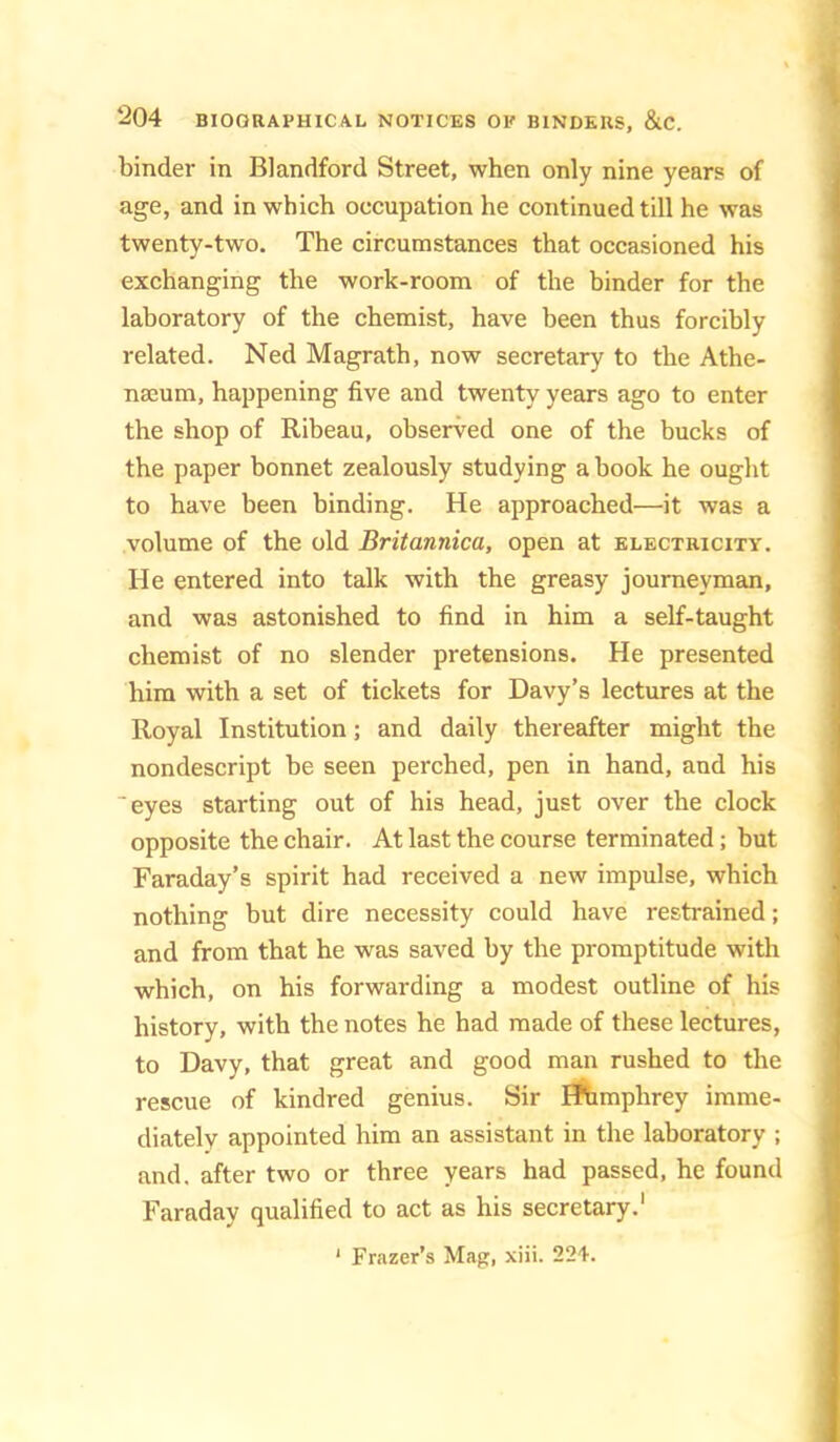 binder in Blandford Street, when only nine years of age, and in which occupation he continued till he was twenty-two. The circumstances that occasioned his exchanging the work-room of the binder for the laboratory of the chemist, have been thus forcibly related. Ned Magrath, now secretary to the Athe- naeum, happening five and twenty years ago to enter the shop of Ribeau, observed one of the bucks of the paper bonnet zealously studying a book he ought to have been binding. He approached—it was a volume of the old Britannica, open at electricity. He entered into talk with the greasy journeyman, and was astonished to find in him a self-taught chemist of no slender pretensions. He presented him with a set of tickets for Davy’s lectures at the Royal Institution; and daily thereafter might the nondescript be seen perched, pen in hand, and his eyes starting out of his head, just over the clock opposite the chair. At last the course terminated; but Faraday’s spirit had received a new impulse, which nothing but dire necessity could have restrained; and from that he was saved by the promptitude with which, on his forwarding a modest outline of his history, with the notes he had made of these lectures, to Davy, that great and good man rushed to the rescue of kindred genius. Sir ^mphrey imme- diately appointed him an assistant in the laboratory ; and. after two or three years had passed, he found Faraday qualified to act as his secretary.' * Frazer’s Mag, xiii. 224.