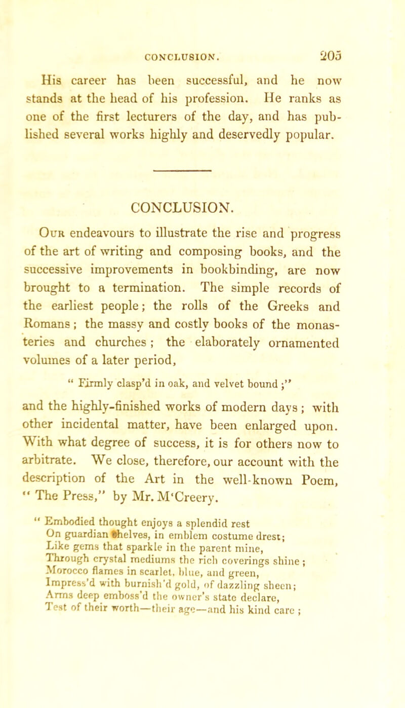 His career has been successful, and he now stands at the head of his profession. He ranks as one of the first lecturers of the day, and has pub- lished several works highly and deservedly popular. CONCLUSION. Our endeavours to illustrate the rise and progress of the art of writing and composing books, and the successive improvements in bookbinding, are now brought to a termination. The simple records of the earliest people; the rolls of the Greeks and Romans ; the massy and costly books of the monas- teries and churches ; the elaborately ornamented volumes of a later period, “ Firmly clasp’d in oak, and velvet bound and the highly-finished works of modern days ; with other incidental matter, have been enlarged upon. With what degree of success, it is for others now to arbitrate. We close, therefore, our account with the description of the Art in the well-known Poem, ” The Press,” by Mr. M'Creery. “ Embodied thought enjoys a splendid rest On guardian ttielves, in emblem costume drest; Like gems that sparkle in the parent mine. Through crystal mediums the ricli coverings shine ; Morocco flames in scarlet, Idue, and green, Impress d with burnish'd gold, of dazzling sheen; Arms deep emboss’d the owner’s state declare. Test of their worth—their age—and his kind care ;