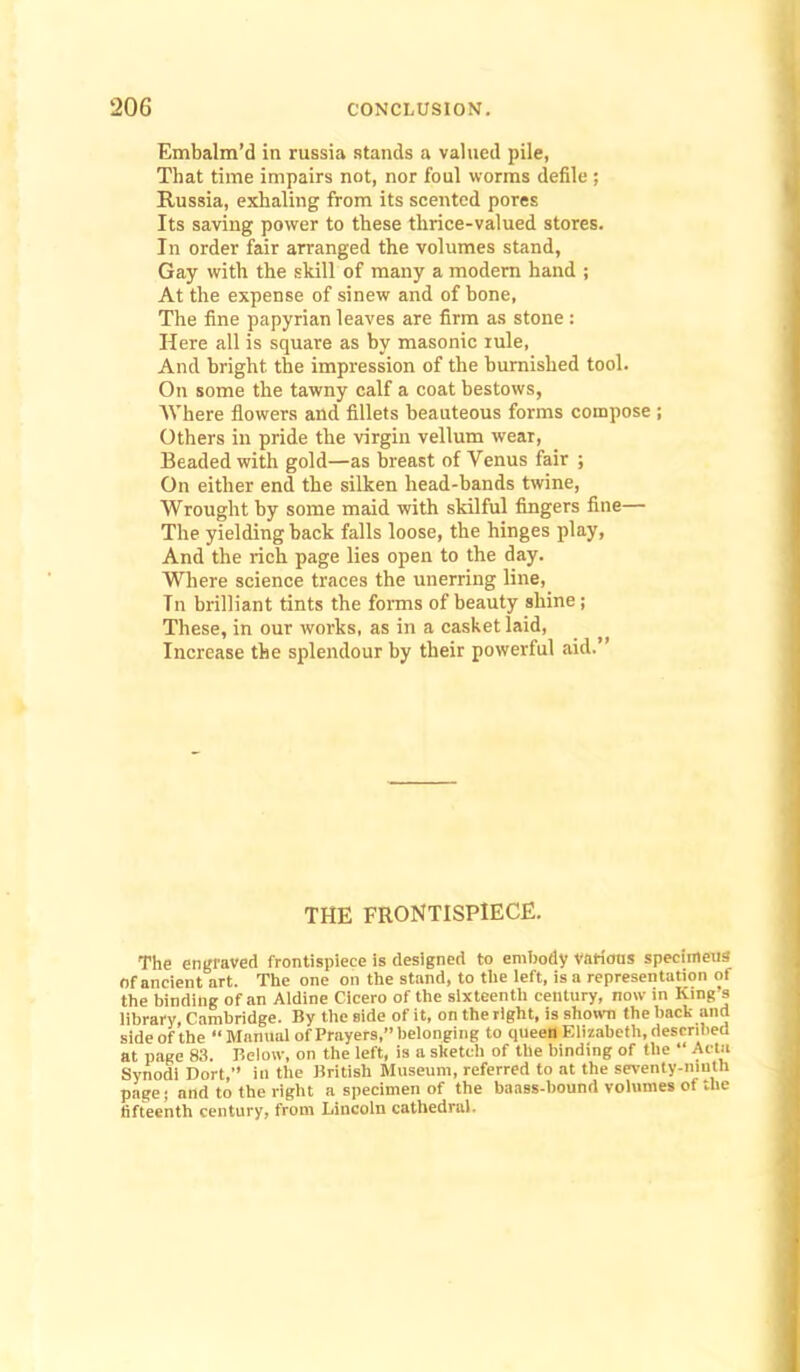 Embalm’d in russia stands a valued pile, That time impairs not, nor foul worms defile ; Russia, exhaling from its scented pores Its saving power to these thrice-valued stores. In order fair arranged the volumes stand, Gay with the skill of many a modem hand ; At the expense of sinew and of hone, The fine papyrian leaves are firm as stone : Here all is square as hy masonic rule, And bright the impression of the humished tool. On some the tawny calf a coat bestows, Where flowers and fillets beauteous forms compose ; Others in pride the virgin vellum wear. Beaded with gold—as breast of Venus fair ; On either end the silken head-hands twine. Wrought hy some maid with skilful fingers fine— The yielding hack falls loose, the hinges play. And the rich page lies open to the day. Where science traces the unerring line. In brilliant tints the forms of beauty shine; These, in our works, as in a casket laid. Increase the splendour by their powerful aid.” THE FRONTISPIECE. The engraved frontispiece is designed to embody varicras specimens of ancient art. The one on the stand, to the left, is a representation of the binding of an Aldine Cicero of the sixteenth century, now in King s library, Cambridge. By the side of it, on the right, is shown the back and side of the “Mamial of Prayers,” belonging to qiieeU Elizabeth, described at page 8.1. Below, on the left, is a sketch of the binding of the “ Acta Synodl Dort,” in the British Museum, referred to at the seventy-niutU page; and to the right a specimen of the baass-bound volumes of the fifteenth century, from Lincoln cathedral.