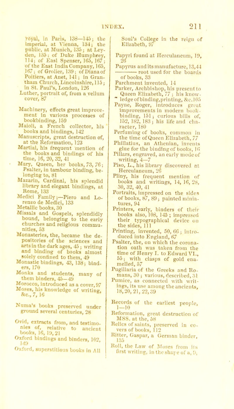 VOyal, in Paris, 138—143 j the Imperial, at Vienna, 134; the pablie, at Slunich, 135; at Ley- den, 135: of Duke Humphrey, 114; of Easl Spenser, 165, 167; of the East India Company, 165, 167; of Grolier, 139; of Diana of Poitiers, at Anet, 141; in Gran- tham Church, Lincolnshire, 115; in St. Paul’s, London, 126 Luther, portrait of, from a vellum cover, 87 Machinery, effects great improve- ment in various processes of hookbinding, 159 Maioli, a French collector, his books and bindings, 142 Manuscripts, great destruction of, at the Reformation, 123 Martial, his frequent mention of the books and bindings of his time, 16, 20, 32,41 Mary, Queen, her books, 73, 76; Psalter, in tambour binding, be- longing to, 81 Mazarin, Cardinal, his splendid library and elegant bindings, at Rome, 1.33 Medici Family;—Piero and Lo- renzo de Medici, 133 Metallic books, 30 Missals and Gospels, splendidly bound, belonging to the early churches and religious commu- nities, 53 Monasteries, the, became the de- positories of the sciences and arts in the dark ages, 45; writing and binding of books almost solely confined to them, 49 Monastic bindings, 43, 138; bind- ers, 170 Monks and students, many of them binders, 45—49 Morocco, introduced as a cover, 97 Moses, his knowledge of writing, fee., 7, 16 ® Numa’s Irooks preserved under ground several centuries, 28 Ovid, extracts from, and testimo- nies of, reiative to ancient tjooks, 10, 19, 21 Oxford bindings and binders, 102, 149 Oxford, superstitious books in All Soul’s College in the reign of Eiizabeth, 97 Papyri found at Herculaneum, 19, 26 Papynis and its manufacture, 13,44 root used for the boards of books, 33 Parchment invented, 14 Parker, Archbishop, his present to Queen Eiizabeth, 77 ; his know- ledge of binding,printing, &C.I05 Payne, Roger, introduces gre;it Improvements in modern book - binding, 151; curious bilis of, 152, 182, 183; his life and cha- racter, 180 Perfuming of books, common in the time of Queen Elizabeth, 77 Phiiiatius, an Athenian, inveiils glue for the binding of books, 16 Pillars, engraved, an early mode of writing, 4—7 Piso, L., his library discovered at Herculaneum, 26 Pliny, his frequent mention of books and writings, 14, 16, 28, 30, 32, 40, 41 Portraits, impressed on the sides of books, 87, 89; painted minia- tures, 94 Printers, early, binders of their books also, 108, 145 ; impressed their typographical device on the sides, 111 Printing, invented, 50,66; intro- duced into England, 67 Psalter, the, on which the corona- tion oath was taken from the time of Henry I. to Edward VI., 55; with clasps of gold ena- melled, 57 Pugillaria of the Greeks and Ro- mans, 30; various, described, 31 Pumice, as connected with writ- ings, its use among the ancients, 18,20, 2i, 22,39 Records of the earliest people, 1 — 10 Reformation, great destruction of MSS. at the, 58 Relics of saints, preserved in co- vers of books, 1 i 2 Ritter, Gaspur, a German binder, 135 Roll, tile Law of Mo.scs from its first writing, in the shape of a, 9,