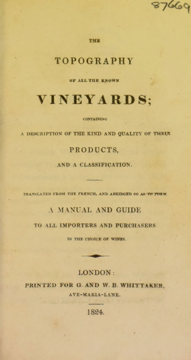 THK TOPOGRAPHY OF ALL TDB K^OWN VINEYARDS; CONTâOri.MQ A UESCRIPTION OF THE KIND AND QUALITY OF THRIR PRODUCTS, AND A CLASSIFICATION. TRAVStJ^TEl» KROM THE FREVCH, AND ABRIDGED SO AA W rWlM A MANU AL AND GUIDE TO ALL IMPORTERS AND PURCHASERS IN THE CHOICE OP WIWES. LONDON : PRINTKD FOR G. AND W. B. WHITTAKER. AVE-MAP.IA-LANE. 1824.