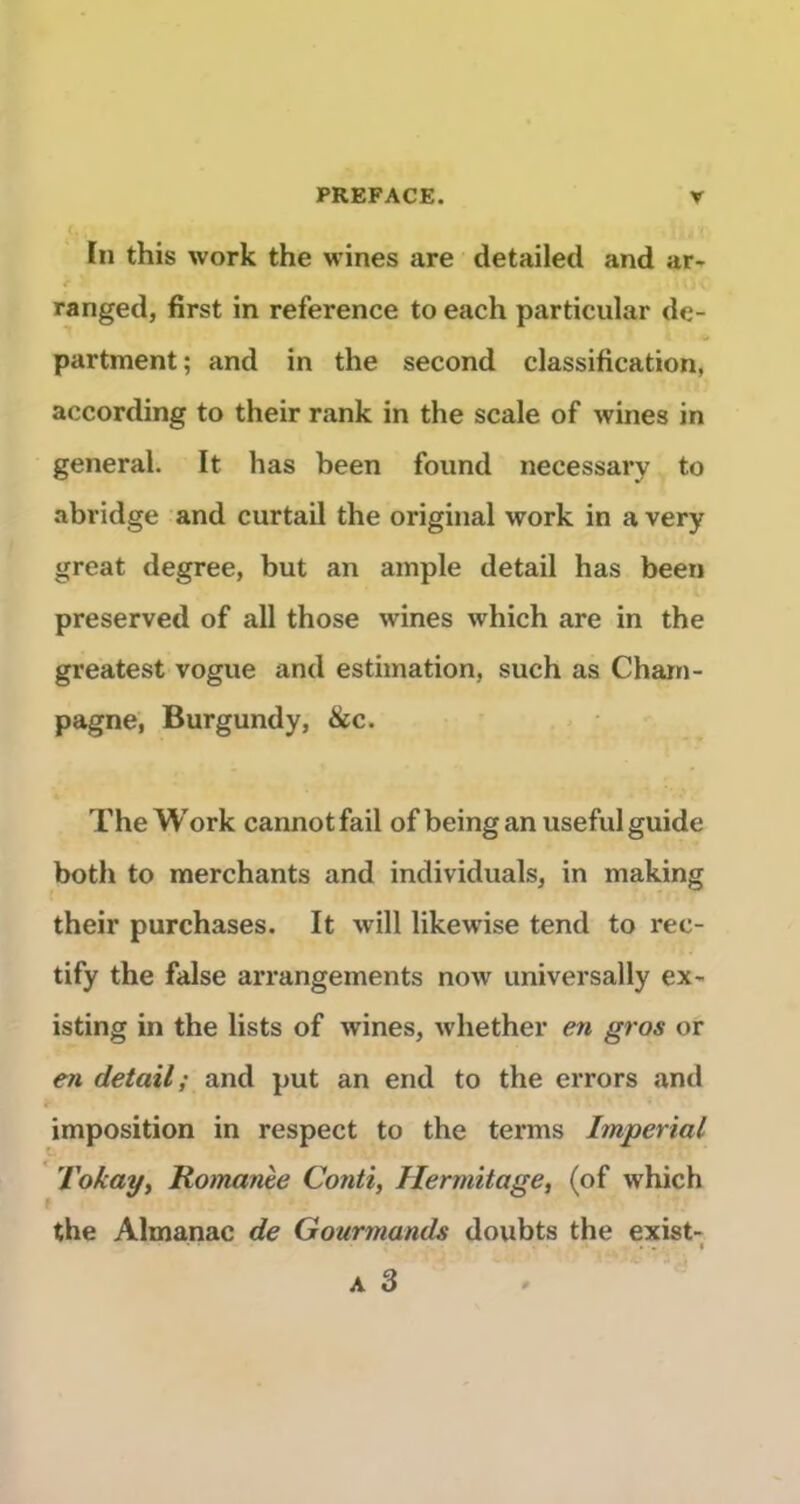 ïn this Work the wines are detailed and ar- ranged, first in référencé to each particular de- partment; and in the second classification, according to their rank in the scale of wines in general. It has been found necessary to abridge and curtail the original work in a very great degree, but an ample detail has been preserved of ail those wines which are in the greatest vogue and estimation, such as Cham- pagne, Burgundy, &c. The Work cannotfail ofbeingan useful guide both to merchants and individuals, in making their purchases. It will likewise tend to rec- tify the false arrangements now universally ex- isting in the lists of wines, whether en gros or e?t detail; and put an end to the errors and J- imposition in respect to the terms Impérial Tokay, Ro)nanèe Conti, Hermitage^ (of which the Almanac de Gourmands doubts the exist- • . I A 3