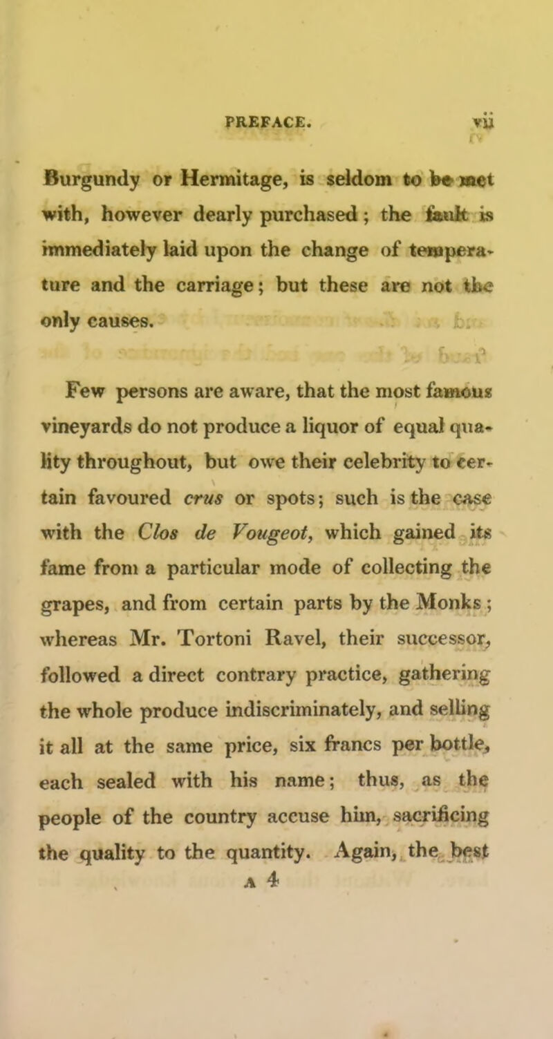 Burgundy or Hermitage, is éeldom to W met with, however dearly purchased ; the fank is hnmediately laid upon the change of tenapera'^ ture and the carriage; but these are not the only causes. . Y ; Jb. V* Few pcrsons are aware, that the most famous vineyards do not produce a liquor of equal qua- Hty throughout, but owe their celebrity to cer-. \ tain favoured crus or spots ; such is the case with the Clos de Vougeot, which gainedgite famé from a particular mode of collecting the grapes, and from certain parts by the Monks_; whereas Mr. Tortoni Ravel, their successor, followed a direct contrary practice, gathering the whole produce indiscriminately, and selling it ail at the same price, six francs per bottle, each sealed with his name; thus, as^jthe people of the country accuse him,^sacrificing the quality to the quantity. Again,^the; best A 4