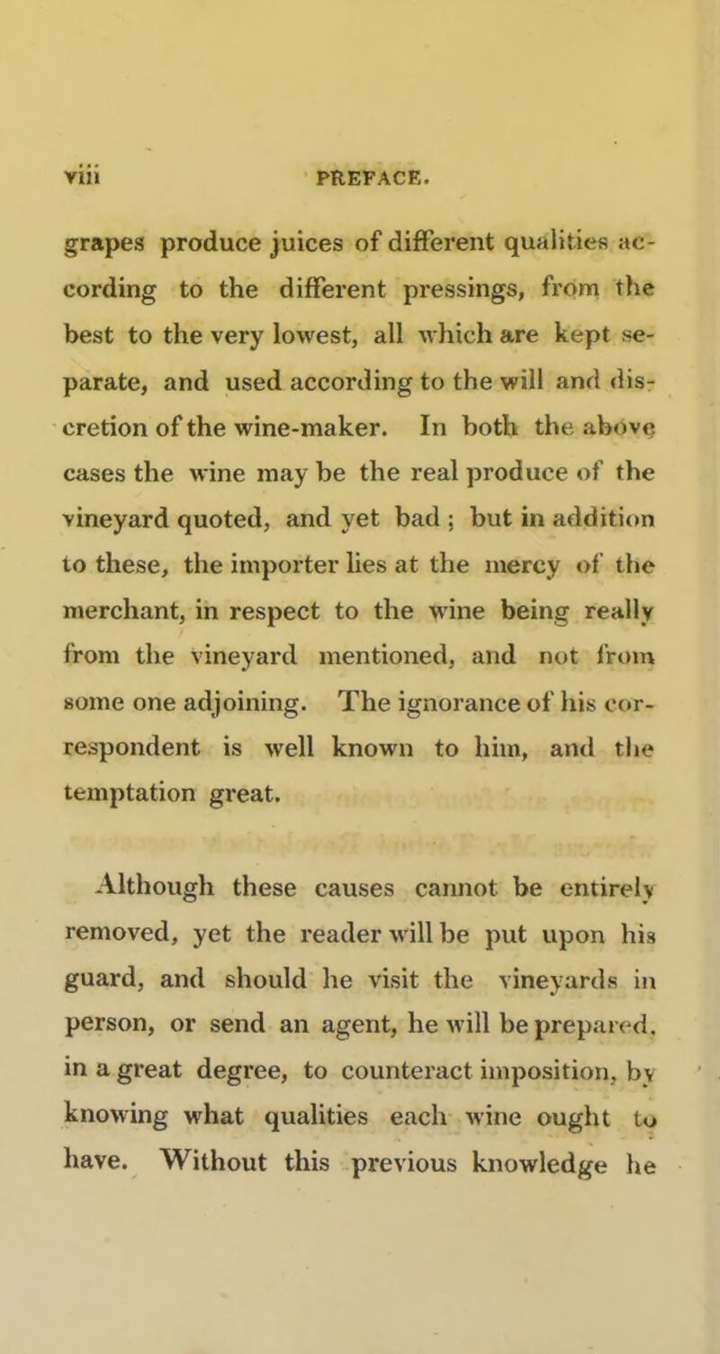 grapes produce juices of different qualities ac- cording to the different pressings, from the best to the very lovvest, ail which are kept se- parate, and used according to the will and dis- crétion of the wine-maker. In both the above cases the wine may be the real produce of the vineyard quoted, and yet bad ; but in addition to these, the importer lies at the mercy of the merchant, in respect to the wine being really from the vineyard mentioned, and not from some one adjoining. The ignorance of his cor- respondent is well known to him, and the temptation great. Although these causes cannot be entirely removed, yet the reader will be put upon his guard, and should he visit the vineyards in person, or send an agent, he will be prepared, in a great degree, to counteract imposition, by knowing what qualities each wine ought to hâve. Without this previous knowledge he