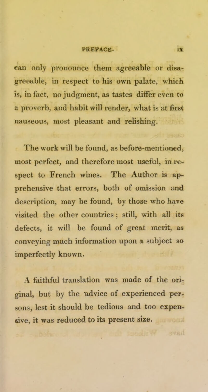 can only pronounce them agreeable or disa- greouble, in respect to his own palate, which is, in fact, no judgment, as tastes difFer even to a proverb, and habit will render, what is at first nauseous, niost pleasant and relishing. The work will be found, as before-mentioned, most perfect, and therefore most useful, in re- spect to French wines. The Author is ap- préhensive that eiTors, both of omission .and description, may be found, by those who hâve visited the other countries ; still, with ail it« defects, it will be found of great merit, as conveying much information upon a subject so imperfectly known. A faithful translation was made of the ori- ginal, but by the advice of experienced per- sous, lest it should be tedious and too expen- eive, it was reduced to its présent size.