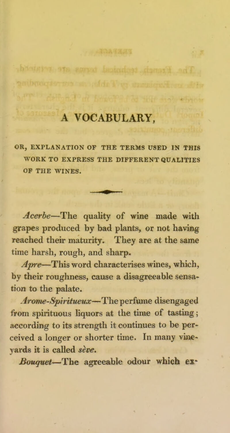 A VOCABULARY, OR, EXPLANATION OF THE TERMS USED IN THIS WORK TO EXPRESS THE DIFFERENT QUALITIES OF THE WINES. Acerbe—The quality of wine made with grapes produced by bad plants, or not having reached their maturity. They are at the same time harsh, rough, and sharp. Apre—This word characterises wines, which, by their roughness, cause a disagreeable sensa- tion to the palate. Arome-Spiritueux—The perfume dbengaged t’rom spirituous liquors at the time of tasting ; according to its strength it continues to be per- ceived a longer or shorter time. In many vine- yards it is called sève. Bouquet—The agreeable odour which ex*