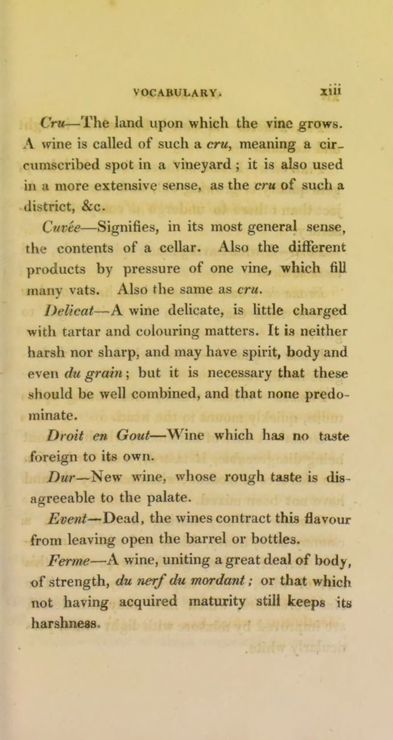 Cru—The land upon which the vinc grows. A wine is called of such a cru, meaning a cir- cumscribed spot in a vineyard ; it is also used in a more extensive sense, as the cru of such a district, &c. Cuvée—Signifies, in its most general sense, the contents of a cellar. Also the different products by pressure of one vine^ which fiU many vats. Also the same as cru. Délicat—A wine délicate, is little charged with tartar and colouring matters. It is neither harsh nor sharp, and may hâve spirit, body and even du grain ; but it is necessary that these should be well combined, and that none predo- minate. Droit en Goût—Wine which lias no taste foreign to its own. Dur—New wine, whose rough taste is dis- agreeable to the palate. Event—Dead, the winescontract this flavour from leaving open the barrel or bottles. Ferme—A wine, uniting a great deal of body, of strength, du nerf du mordant ; or that which not having acquired maturity still keeps its harshness.