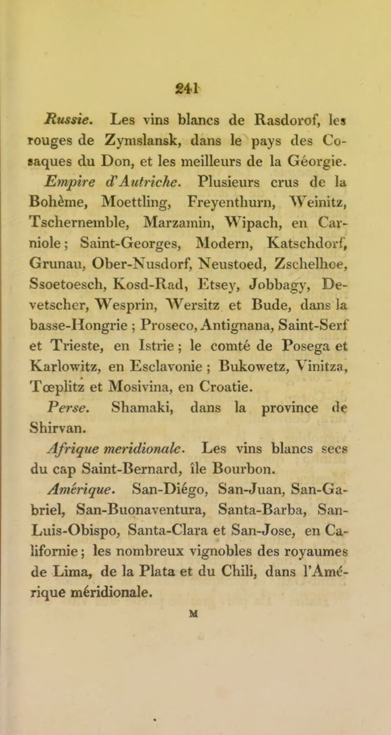 Russie. Les vins blancs de Rasdorof, les rouges de Zymslansk, dans le pays des Co- saques du Don, et les meilleurs de la Géorgie. Empire d'Autriche. Plusieurs crus de la Bohème, Moettling, Freyentliurn, Weinitz, Tschernemble, Marzamin, Wipach, en Car- niole ; Saint-Georges, Modem, Katschdorf, Grunau, Ober-Nusdorf, Neustoed, Zschelhoe, Ssoetoesch, Kosd-Rad, Etsey, Jobbagy, De- vetscher, Wesprin, Wersitz et Bude, dans la basse-Hongrie ; Proseco, Antignana, Saint-Serf et Trieste, en Istrie ; le comté de Posega et Karlowitz, en Esclavonie ; Bukowetz, Vinitza, Tœplitz et Mosivina, en Croatie. Perse. Shamaki, dans la province de Shirvan. Afrique méridionale. Les vins blancs secs du cap Saint-Bernard, île Bourbon. Amérique. San-Diégo, San-Juan, San-Ga- briel, San-Buonaventura, Santa-Barba, San- Luis-Obispo, Santa-Clara et San-José, en Ca- lifornie ; les nombreux vignobles des royaumes de Lima, de la Plata et du Chili, dans l’Amé- rique méridionale. M