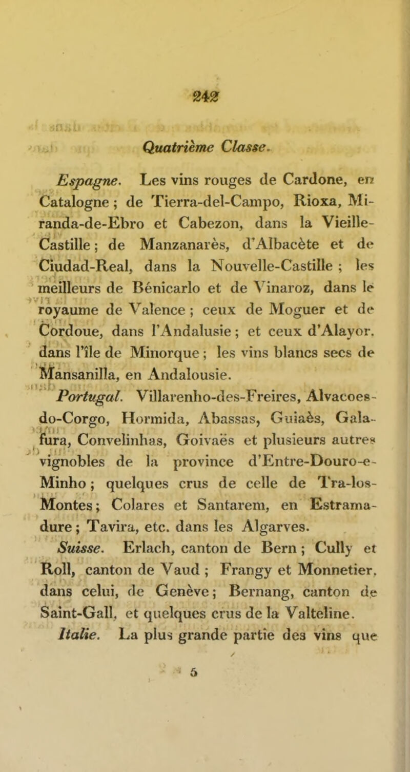 24^ Quatrième Classe. Espagne. Les vins rouges de Cardone, en Catalogne ; de Tierra-del-Campo, Rioxa, Mi- randa-de-Ebro et Cabezon, dans la Vieille- Castille ; de Manzanarès, d’Albacète et de Ciudad-Real, dans la Nouvelle-Castille ; les ^ méilleurs de Bénicarlo et de Mnaroz, dans le royaume de Valence ; ceux de Moguer et de Cordoue, dans l’Andalusie ; et ceux d’Alayor. dans l’île de Minorque ; les vins blancs secs de Mansanilla, en Andalousie. Portugal. Villarenlio-des-Freires, Alvacoes- do-Corgo, Hormida, Abassas, Guiaès, Gala- fura, Convelinhas, Goivaës et plusieurs autres vignobles de la province d’Entre-Douro-e- Minho ; quelques crus de celle de Tra-los- Montes; Colares et Santarem, en Estrama- dure; Tavira, etc. dans les Algarves. Suisse. Erlach, canton de Bern ; Cully et Roll, canton de Vaud ; Frangy et Monnetier, dans celui, de Genève; Bernang, canton de Saînt-Gall. et quelques crus de la Valteline. Italie. La plus grande partie des vins que ' 6