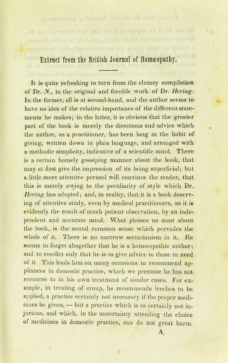 It is quite refreshing to turn from the clumsy compilation of Dr. N., to the original and forcible work of Dr. Hering. In the former, all is at second-hand, and the author seems to have no idea of the relative importance of the different state- ments he makes; in the latter, it is obvious that the greater part of the book is merely the directions and advice which the author, as a practitioner, has been long in the habit of giving, written down in plain language, and arranged with a methodic simplicity, indicative of a scientific mind. There is a certain homely gossiping manner about the book, that may at first give the impression of its being superficial; but a little more attentive perusal will convince the reader, that this is merely owing to the peculiarity of style which Dr. Hering has adopted; and, in reality, that,it is a book deserv- ing of attentive study, even by medical practitioners, as it is evidently the result of much patient observation, by an inde- pendent and accurate mind. What pleases us most about the book, is the sound common sense which pervades the whole of it. There is no narrrow sectarianism in it. He seems to forget altogether that he is a homoeopathic author; and to recollet only that he is to give advice to those in need of it. This leads him on many occasions to recommend ap- pliances in domestic practice, which we presume he has not recourse to in his own treatment of similar cases. For ex- ample, in treating of croup, he recommends leeches to be applied, a practice certainly not necessary if the proper medi- cines be given, — but a practice which is as certainly not in- jurious, and which, in the uncertainty attending the choice of medicines in domestic practice, can do not great harm. A.