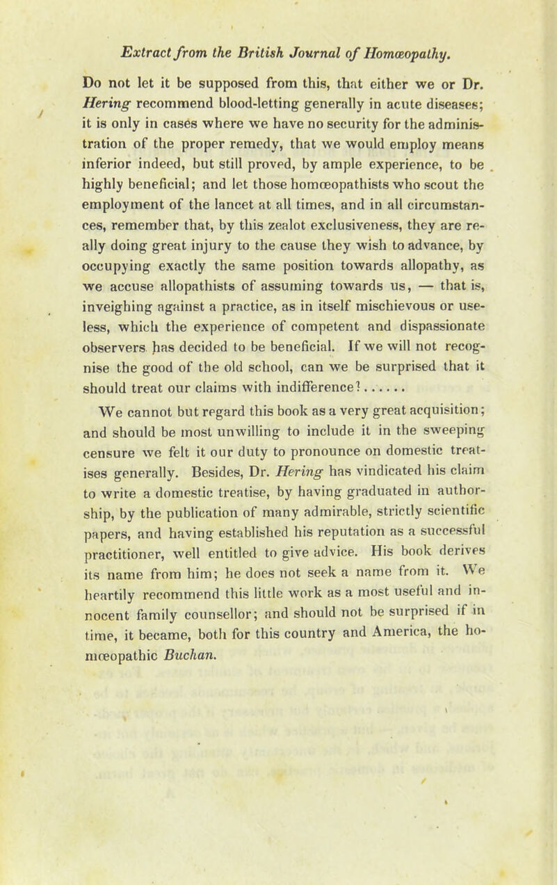 Do not let it be supposed from this, that either we or Dr. Hering recommend blood-letting generally in acute diseases; it is only in cases where we have no security for the adminis- tration of the proper remedy, that we would employ means inferior indeed, but still proved, by ample experience, to be . highly beneficial; and let those homceopathists who scout the employment of the lancet at all times, and in all circumstan- ces, remember that, by this zealot exclusiveness, they are re- ally doing great injury to the cause they wish to advance, by occupying exactly the same position towards allopathy, as we accuse allopathists of assuming towards us, — that is, inveighing against a practice, as in itself mischievous or use- less, which the experience of competent and dispassionate observers fias decided to be beneficial. If we will not recog- nise the good of the old school, can we be surprised that it should treat our claims with indifference] We cannot but regard this book as a very great acquisition; and should be most unwilling to include it in the sweeping censure we felt it our duty to pronounce on domestic treat- ises generally. Besides, Dr. Hering has vindicated his claim to write a domestic treatise, by having graduated in author- ship, by the publication of many admirable, strictly scientific papers, and having established his reputation as a successful practitioner, well entitled to give advice. His book derives its name from him; he does not seek a name from it. We heartily recommend this little work as a most u.setul and in- nocent family counsellor; and should not be surprised if in time, it became, both for this country and America, the ho- niceopathic Buchan.