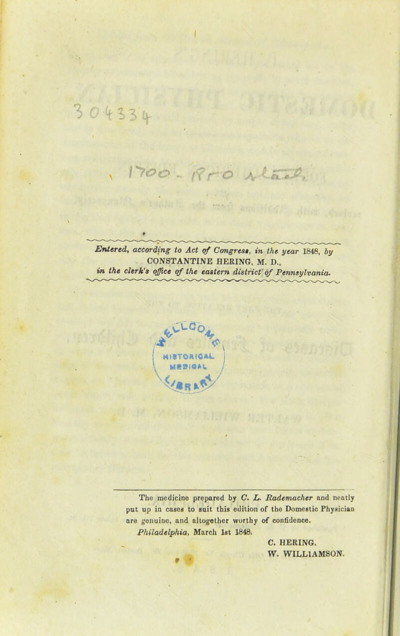 ( , I'roc - ifr o A Entered, according to Act of Congrest, in the year 1848, by CONSTANTINE BERING, M. D., in the clerk's office of the eastern district'd/ Pennsylvania. A MIBTORIOAL I ueeioAt. j The medicine prepared by C. L. Rademacher and neatly put up in casea to suit this edition of the Domestic Physician are genuine, and altogether worthy of confidence. Philadelphia, March 1st 1848. C. BERING. W, WILLIAMSON. » •