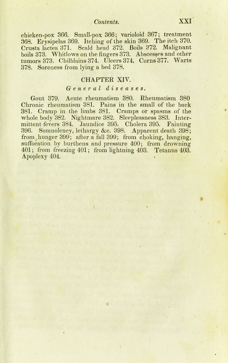chicken-pox 366. Small-pox 366; varioloid 367; treatment 368. Erysipelas 369. Itching of the skin 369. The itch 370. Crusta lactea 371. Scald head 372. Boils 372. Malignant boils 373. Whitlows on the fingers 373. Abscesses and other tumors 373. Chilblains 374. Ulcers 374. Corns 377. Warts 378. Soreness from lying a bed 378. CHAPTER XIV. General diseases. Gout 379. Acute rheumatism 380. Rheumatism 380 Chronic rheumatism 381. Pains in the small of the back 381. Cramp in the limbs 381. Cramps or spasms of the whole body 382. Nightmare 382. Sleeplessness 383. Inter- mittent fevers 384. Jaundice 395. Cholera 395. Fainting 396. Somnolency, lethargy &c. 398. Apparent death 398; from ^hunger 399; after a fall 399; from choking, hanging, suffocation by burthens and pressure 400; from drowning 401; from freezing 401; from lightning 403. Tetanus 403. Apoplexy 404. <