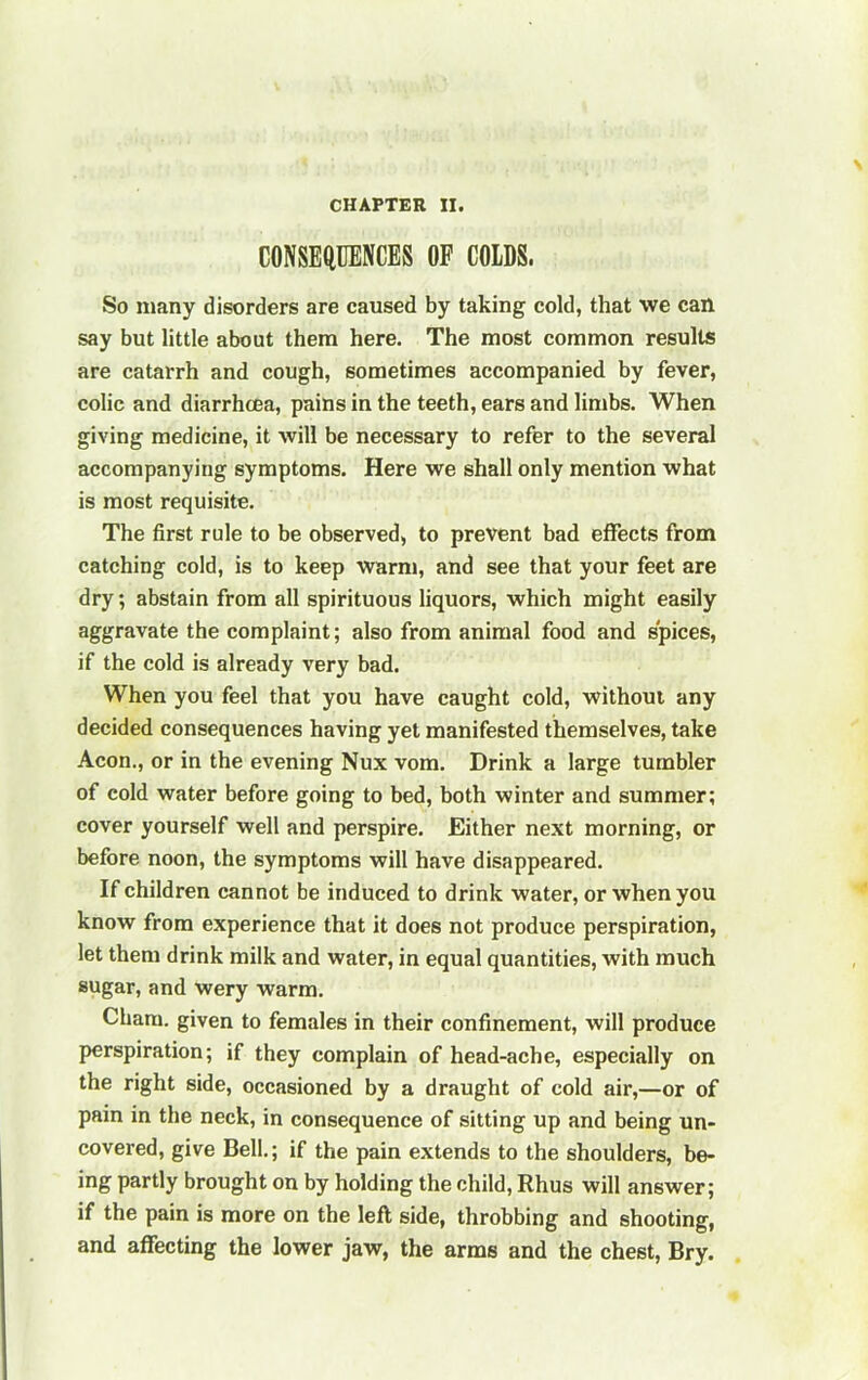 CONSEtlUENCES OF COIDS. So many disorders are caused by taking cold, that we can say but little about them here. The most common results are catarrh and cough, sometimes accompanied by fever, colic and diarrhoea, pains in the teeth, ears and limbs. When giving medicine, it will be necessary to refer to the several accompanying symptoms. Here we shall only mention what is most requisite. The first rule to be observed, to prevent bad effects from catching cold, is to keep warm, and see that your feet are dry; abstain from all spirituous liquors, which might easily aggravate the complaint; also from animal food and spices, if the cold is already very bad. When you feel that you have caught cold, without any decided consequences having yet manifested themselves, take Aeon., or in the evening Nux vom. Drink a large tumbler of cold water before going to bed, both winter and summer; cover yourself well and perspire. Either next morning, or before noon, the symptoms will have disappeared. If children cannot be induced to drink water, or when you know from experience that it does not produce perspiration, let them drink milk and water, in equal quantities, with much sugar, and wery warm. Cham, given to females in their confinement, will produce perspiration; if they complain of head-ache, especially on the right side, occasioned by a draught of cold air,—or of pain in the neck, in consequence of sitting up and being un- covered, give Bell.; if the pain extends to the shoulders, be- ing partly brought on by holding the child, Rhus will answer; if the pain is more on the left side, throbbing and shooting, and affecting the lower jaw, the arms and the chest, Bry.