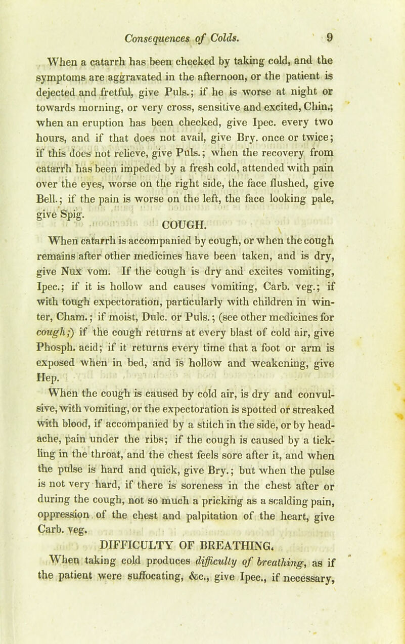 When a catarrh has been checked by taking cold, and the symptonis are aggravated in the afternoon, or the patient is dejected and fretful, give Puls.; if he is worse at night or towards morning, or very cross, sensitive and excited. Chin.; when an eruption has been checked, give Ipec. every two hours, and if that does not avail, give Bry. once or twice; if this does not relieve, give Puls.; when the recovery from catarrh has been impeded by a fresh cold, attended with pain over the eyes, worse on the right side, the face flushed, give Bell.; if the pain is worse on the left, the face looking pale, give Spig. COUGH. When catarrh is accompanied by cough, or when the cough remains after other medicines have been taken, and is dry, give Nux vom. If the cough is dry and excites vomiting, Ipec,; if it is hollow and causes vomiting, Carb. veg.; if with tough expectoration, particularly with children in win- ter, Cham.; if moist, Dulc. or Puls.; (see other medicines for cough;) if the cough returns at every blast of cold air, give Phosph. acid; if it returns every time that a foot or arm is exposed when in bed, and is hollow and weakening, give Hep. When the cough is caused by cold air, is dry and convul- sive, with vomiting, or the expectoration is spotted or streaked with blood, if accompanied by a stitch in the side, or by head- ache, pain under the rib.s; if the cough is caused by a tick- ling in the throat, and the chest feels sore after it, and when the pulse is hard and quick, give Bry.; but when the pulse is not very hard, if there is soreness in the chest after or during the cough, not so much a pricking as a scalding pain, oppression of the chest and palpitation of the heart, give Carb. veg. DIFFICULTY OF BREATHING. When taking cold produces difficulty of breathing, as if the patient were sujffocating, &c., give Ipec., if necessary,