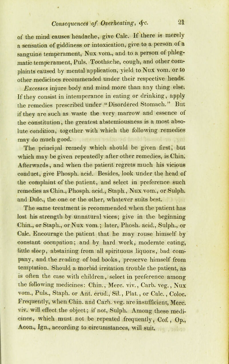 of the mind causes headache, give Calc. If there is merely a sensation of giddiness or intoxication, give to a person of a sanguine temperament, Nux vom., and to a person of phleg- matic temperament, Puls. Toothache, cough, and other com- plaints caused by mental application, yield to Nux vom. or to other medicines recommended under their respective heads. Excesses injure body and mind more than any thing else. If they consist in intemperance in eating or drinking, apply the remedies prescribed under “ Disordered Stomach. ” But if they are such as waste the very marrow and essence of the constitution, the greatest abstemiousness is a most abso- lute condition, together with which the following remedies may do much good. The principal remedy which should be given first, but which may be given repeatedly after other remedies, is Chin. Afterwards, and when the patient regrets much his vicious conduct, give Phosph. acid. Besides, look under the head of the complaint of the patient, and select in preference such remedies as Chin., Phosph. acid., Staph., Nux vom., or Sulph. and Dulc., the one or the other, whatever suits best. The same treatment is recommended when the patient has lost his strength by unnatural vices; give in the beginning Chin., or Staph., or Nux vom.; later, Phosh. acid., Sulph., or Calc. Encourage the patient that he may rouse himself by constant occupation; and by hard work, moderate eating, little sleep, abstaining from all spirituous liquors, bad com- pany, and the reading of bad books, preserve himself from temptation. Should a morbid irritation trouble the patient, as is often the case with children, select in preference among the following medicines: Chin., Merc. viv., Carb. veg., Nux vom., Puls., Staph, or Ant. crud., Sil., Plat., or Calc., Coloc. Frequently, when Chin, and Carb. veg. are insufficient, Merc, viv. will effect the object; if not, Sulph. Among these medi- cines, which must not be repeated frequently, Cof., Op., Aeon., Ign., according to circumstances, will suit.