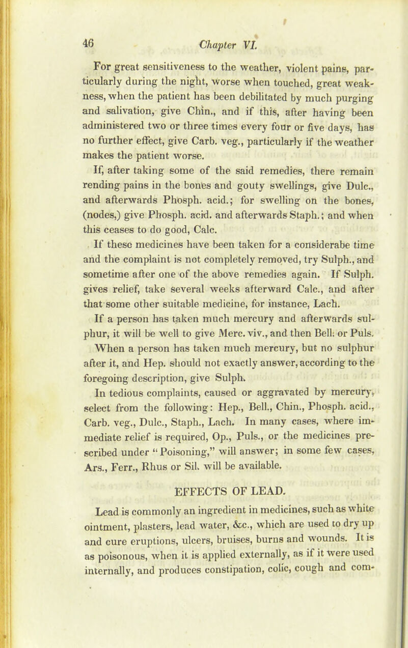 For great sensitiveness to the weather, violent pains, par- ticularly during the night, worse when touched, great weak- ness, when the patient has been debilitated by much purging and salivation, give Chin., and if this, after having been administered two or three times every four or five days, has no further effect, give Garb, veg., particularly if the weather makes the patient worse. If, after taking some of the said remedies, there remain rending pains in the bones and gouty swellings, give Dulc., and afterwards Phosph. acid.; for swelling on the bones, (nodes,) give Phosph. acid, and afterwards Staph.; and when this ceases to do good. Calc. If these medicines have been taken for a considerabe time and the complaint is not completely removed, try Sulph., and sometime after one of the above remedies again. If Sulph. gives relief, take several weeks afterward Calc., and after tliat some other suitable medicine, for instance, Lach. If a person has taken much mercury and afterwards sul- phur, it will be well to give Merc, viv., and then Bell: or Puls. When a person has taken much mercury, but no sulphur after it, and Hep. should not exactly answer, according to the foregoing description, give Sulph. In tedious complaints, caused or aggravated by mercurj', select from the following; Hep., Bell., Chin., Phosph. acid., Carb. veg., Dulc., Staph., Lach. In many cases, where im- mediate relief is required. Op., Puls., or the medicines pre- scribed under “Poisoning,” will answer; in some few cases, Ars., Ferr., Rhus or Sil. will be available. EFFECTS OF LEAD. Lead is commonly an ingredient in medicines, such as white ointment, plasters, lead water, &c., which are used to dry up and cure eruptions, ulcers, bruises, burns and wounds. It is as poisonous, when it is applied externally, as if it were used internally, and produces constipation, colic, cough and com-