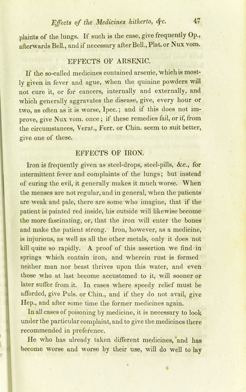 plaints of the lungs. If such is the case, give frequently Op., afterwards Bell., and if necessary after Bell., Plat, or Nux vom. EFFECTS OF ARSE^^IC. If the so-called medicines contained arsenic. Which is most- ly given in fever and ague, when the quinine powders will not cure it, or for cancers, internally and externally, and which generally aggravates the disease, give, every hour or two, as often as it is worse, Ipec.; and if this does not im- prove, give Nux vora. once; if these remedies fail, or if, from the circumstances, Verat., Ferr. or Chin, seem to suit better, give one of these. EFFECTS OF IRON. Iron is frequently given as steel-drops, steel-pills, &c., for intermittent fever and complaints of the lungs; but instead of curing the evil, it generally makes it much worse. When the menses are not regular, and in general, when the patients are weak and pale, there are some who imagine, that if the patient is painted red inside, his outside will likewise become the more fascinating, or, that the iron will enter the bones and make the patient strong. Iron, however, as a medicine, is injurious, as well as all the other metals, only it does not kill quite so rapidly. A proof of this assertion we find in springs which contain iron, and wherein rust is formed neither man nor beast thrives upon this water, and even those who at last become accustomed to it, will sooner or later suffer from it. In cases where speedy relief must be afforded, give Puls, or Chin., and if they do not avail, give Hep., and after some time the former medicines again. In all cases of poisoning by medicine, it is necessary to look under the particular complaint, and to give the medicines there recommended in preference. He who has already taken dififerent medicines, ‘and has become worse and worse by their use, will do well to lay I