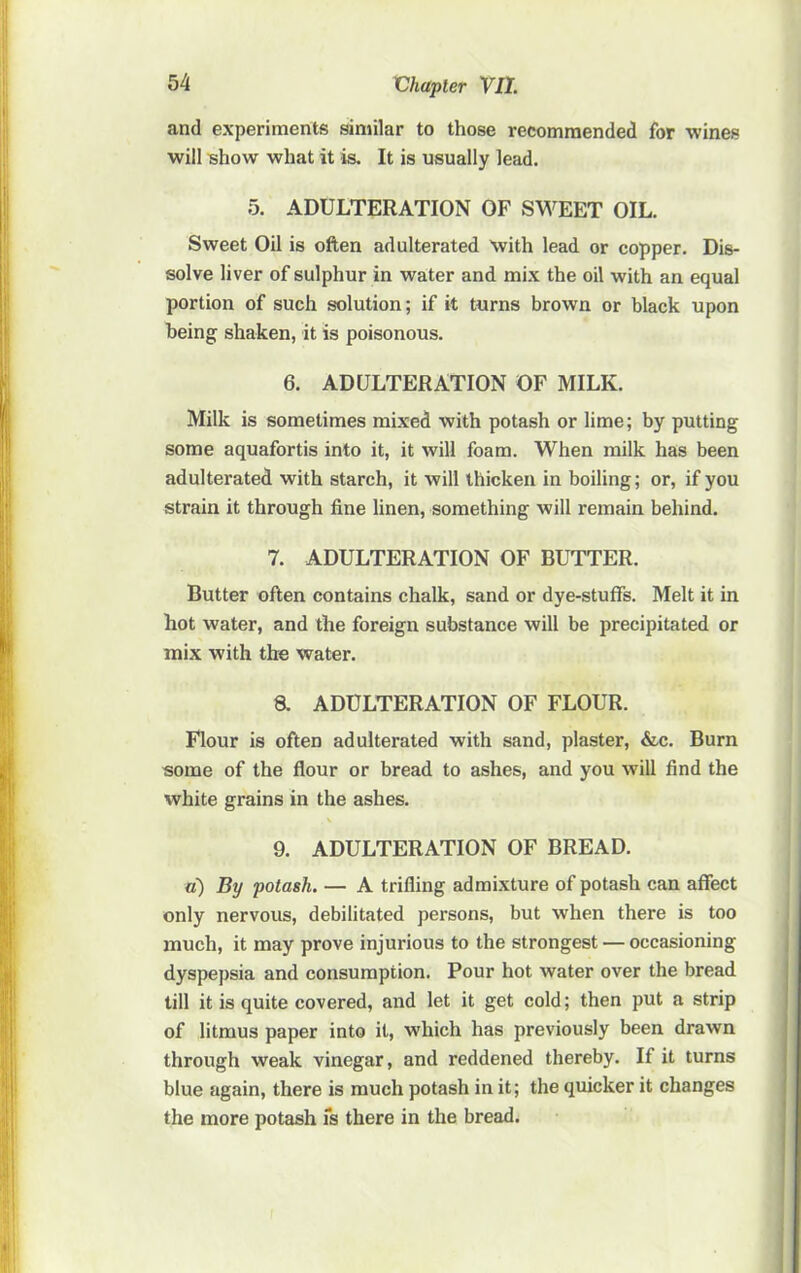 Vhapler Vll. and experiments similar to those recommended for wines will show what it is. It is usually lead. 5. ADULTERATION OF SWEET OIL. Sweet Oil is often adulterated with lead or copper. Dis- solve liver of sulphur in water and mix the oil with an equal portion of such solution; if it turns brown or black upon being shaken, it is poisonous. 6. ADULTERATION OF MILK. Milk is sometimes mixed with potash or lime; by putting some aquafortis into it, it will foam. When milk has been adulterated with starch, it will thicken in boiling; or, if you strain it through fine linen, something will remain behind. 7. ADULTERATION OF BUTTER. Butter often contains chalk, sand or dye-stuffs. Melt it in hot water, and the foreign substance will be precipitated or mix with the water. a ADULTERATION OF FLOUR. Flour is often adulterated with sand, plaster, &c. Burn some of the flour or bread to ashes, and you will find the white grains in the ashes. V 9. ADULTERATION OF BREAD. a) By potash. — A trifling admixture of potash can affect only nervous, debilitated persons, but when there is too much, it may prove injurious to the strongest — occasioning dyspepsia and consumption. Pour hot water over the bread till it is quite covered, and let it get cold; then put a strip of litmus paper into it, which has previously been drawn through weak vinegar, and reddened thereby. If it turns blue again, there is much potash in it; the quicker it changes the more potash fs there in the bread.