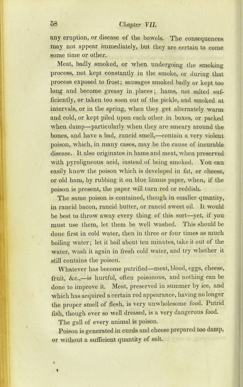 any eruption, or disease of the bowels. The consequences may not appear immediately, but they are certain to come some time or other. Meat, badly smoked, or when undergoing the smoking process, not kept constantly in the smoke, or during that process exposed to frost; sausages smoked badly or kept too long and become greasy in places; hams, not salted suf- ficiently, or taken too soon out of the pickle, and smoked at intervals, or in the spring, when they get alternately warm and cold, or kept piled upon each other in boxes, or packed when damp—particularly when they are smeary around the bones, and have a bad, rancid smell,—contain a very violent poison, which, in many cases, may be the cause of incurable disease. It also originates in hams and meat, when preserved with pyroligneous acid, instead of being smoked. You can easily know the poison which is developed in fat, or cheese, or old ham, by rubbing it on blue litmus paper, when, if the poison is present, the paper will turn red or reddish. The same poison is contained, though in smaller quantity, in rancid bacon, rancid butter, or rancid sweet oil. It would be best to throw away every thing of this sort—yet, if you must use them, let them be well washed. This should be done first in cold water, then in three or four times as much boiling water; let it boil about ten minutes, take it out of the water, wash it again in fresh cold water, and try whether it still contains the poison. Whatever has become putrified—meat, blood, eggs, cheese, fruit, &c.,—is hurtful, often poisonous, and nothing can be done to improve it. Meat, preserved in summer by ice, and which has acquired a certain red appearance, having no longer the proper smell of flesh, is very unwholesome food. Putrid fish, though ever so well dressed, is a very dangerous food. The gall of every animal is poison. Poison is generated in curds and cheese prepared too damp, or without a sufficient quantity of salt.