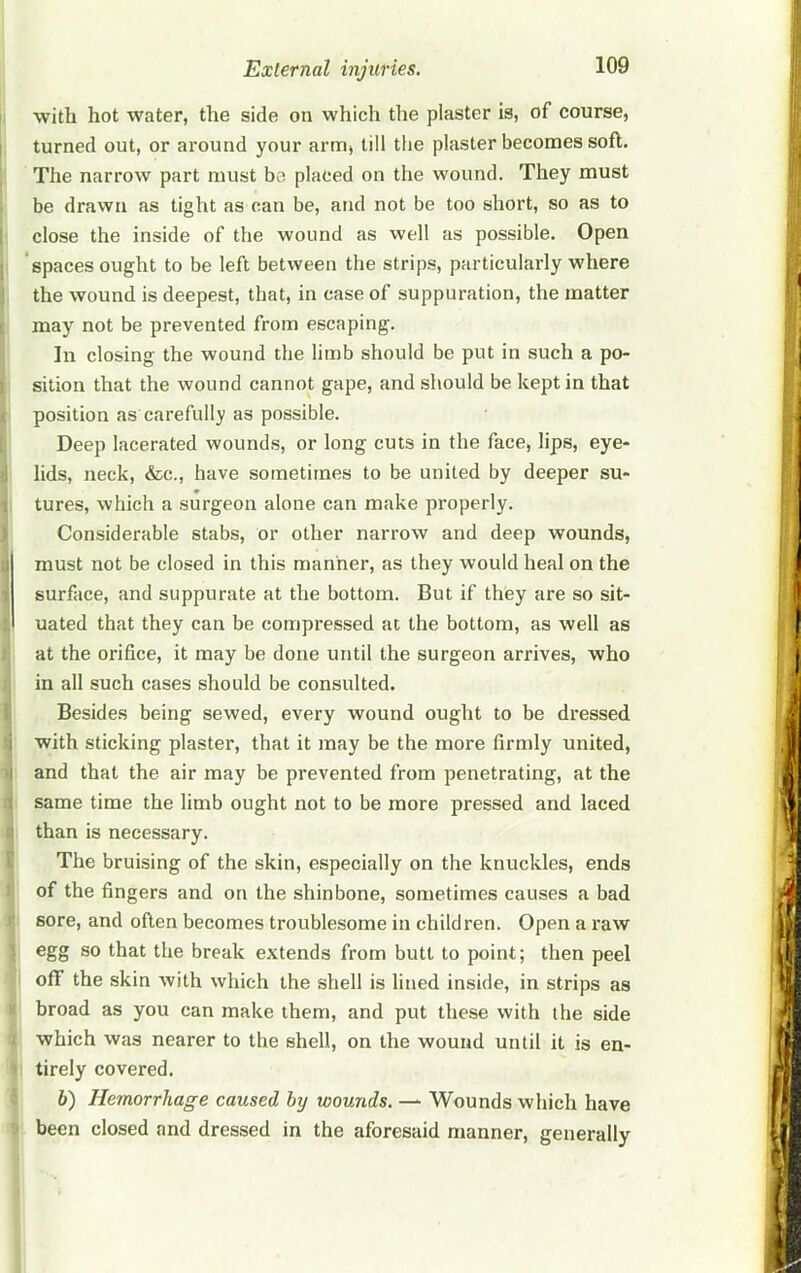 with hot water, the side on which the plaster is, of course, ; turned out, or around your arm, till the plaster becomes soft. The narrow part must bo placed on the wound. They must be drawn as tight as can be, and not be too short, so as to close the inside of the wound as well as possible. Open I 'spaces ought to be left between the strips, particularly where the wound is deepest, that, in case of suppuration, the matter may not be prevented from escaping. In closing the wound the limb should be put in such a po- sition that the wound cannot gape, and should be kept in that position as carefully as possible. Deep lacerated wounds, or long cuts in the face, lips, eye- lids, neck, &c., have sometimes to be united by deeper su- tures, which a surgeon alone can make properly. Considerable stabs, or other narrow and deep wounds, must not be closed in this manner, as they would heal on the surface, and suppurate at the bottom. But if they are so sit- uated that they can be compressed at the bottom, as well as at the orifice, it may be done until the surgeon arrives, who in all such cases should be consulted. Besides being sewed, every wound ought to be dressed with sticking plaster, that it may be the more firmly united, and that the air may be prevented from penetrating, at the same time the limb ought not to be more pressed and laced than is necessary. The bruising of the skin, especially on the knuckles, ends of the fingers and on the shinbone, sometimes causes a bad sore, and often becomes troublesome in children. Open a I’aw egg so that the break extends from butt to point; then peel off the skin with which the shell is lined inside, in strips as broad as you can make them, and put these with the side which was nearer to the shell, on the wound until it is en- tirely covered. h) Hemorrhage caused hy wounds. — Wounds which have been closed and dressed in the aforesaid manner, generally