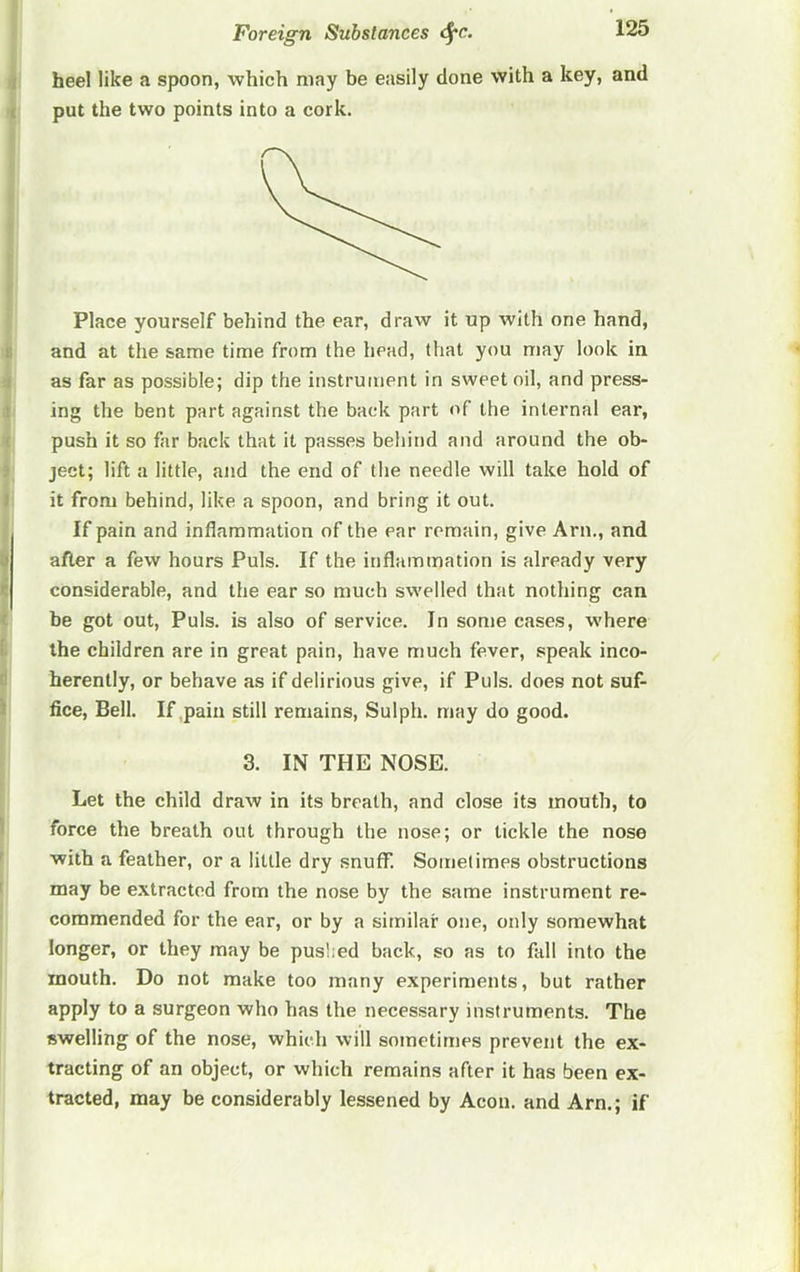 heel like a spoon, which may be easily done with a key, and put the two points into a cork. Place yourself behind the ear, draw it up with one hand, and at the same time from the head, that you may look in as far as possible; dip the instrument in sweet oil, and press- ing the bent part against the back part of the internal ear, push it so far back that it passes behind and around the ob- ject; lift a little, and the end of the needle will take hold of it from behind, like a spoon, and bring it out. If pain and inflammation of the ear remain, give Arn., and after a few hours Puls. If the inflammation is already very considerable, and the ear so much swelled that nothing can be got out. Puls, is also of service. In some cases, where the children are in great pain, have much fever, speak inco- herently, or behave as if delirious give, if Puls, does not suf- fice, Bell. If pain still remains, Sulph. may do good. 3. IN THE NOSE. Let the child draw in its breath, and close its mouth, to force the breath out through the nose; or tickle the nose with a feather, or a little dry snuff. Sometimes obstructions may be extracted from the nose by the same instrument re- commended for the ear, or by a similar one, only somewhat longer, or they may be puslied back, so as to fall into the mouth. Do not make too many experiments, but rather apply to a surgeon who has the necessary instruments. The swelling of the nose, which will sometimes prevent the ex- tracting of an object, or which remains after it has been ex- tracted, may be considerably lessened by Aeon, and Arn.; if