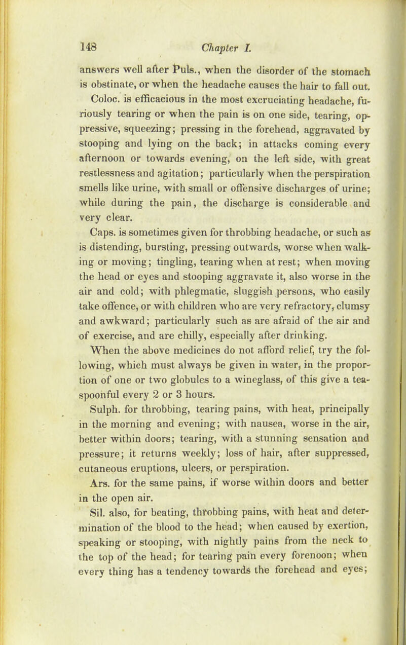 answers well after Puls., when the disorder of the stomach is obstinate, or when the headache causes the hair to fall out, Coloc. is efficacious in the most excruciating headache, fu- riously tearing or when the pain is on one side, tearing, op- pressive, squeezing; pressing in the forehead, aggravated by stooping and lying on the back; in attacks coming every afternoon or towards evening, on the left side, with great restlessness and agitation; particularly when the perspiration smells like urine, with small or offensive discharges of urine; while during the pain, the discharge is considerable and very clear. Caps, is sometimes given for throbbing headache, or such as is distending, bursting, pressing outwards, worse when walk- ing or moving; tingling, tearing when at rest; when moving the head or eyes and stooping aggravate it, also worse in the air and cold; with phlegmatic, sluggish persons, who easily take offence, or with children who are very refractory, clumsy and awkward; particularly such as are afraid of the air and of exercise, and are chilly, especially after drinking. When the above medicines do not afford relief, try the fol- lowing, which must always be given in water, in the propor- tion of one or two globules to a wineglass, of this give a tea- spoonful every 2 or 3 hours. Sulph. for throbbing, tearing pains, with heat, principally in the morning and evening; with nausea, worse in the air, better within doors; tearing, with a stunning sensation and pressure; it returns weekly; loss of hair, after suppressed, cutaneous eruptions, ulcers, or perspiration. Ars. for the same pains, if worse within doors and better in the open air. Sil. also, for beating, throbbing pains, with heat and deter- mination of the blood to the head; when caused by exertion, speaking or stooping, with nightly pains from the neck to the top of the head; for tearing pain every forenoon; when every thing has a tendency towards the forehead and eyes;