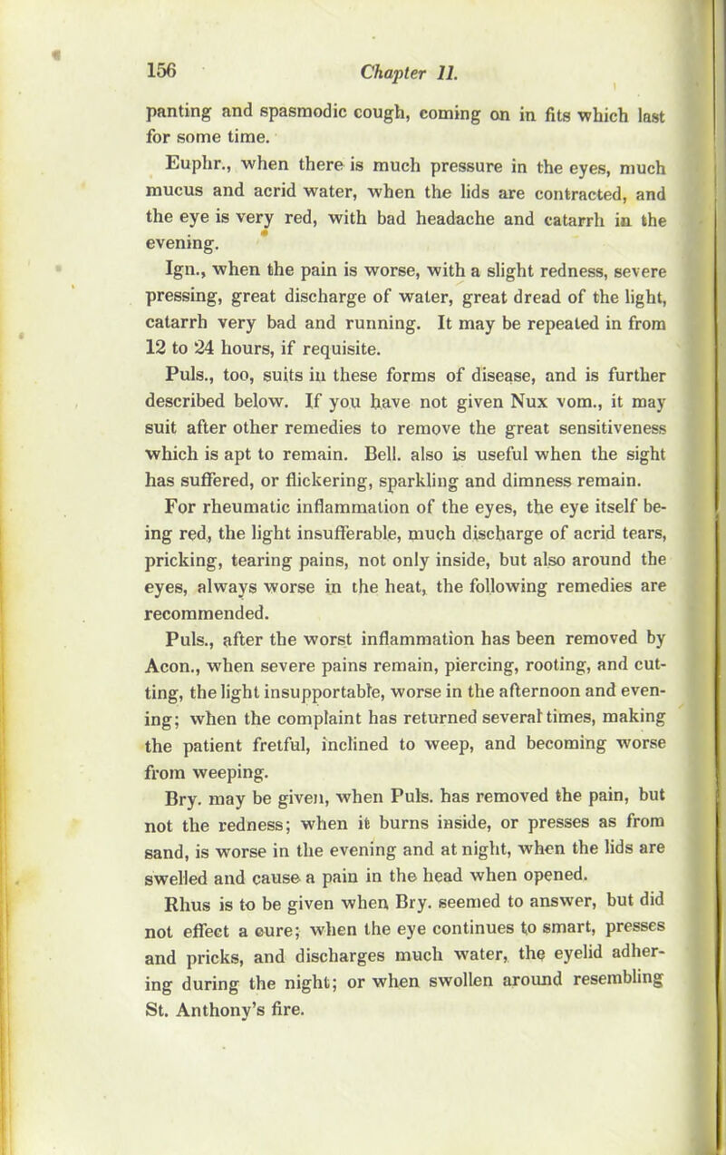 panting and spasmodic cough, coming on in fits which last for some time. Euphr., when there is much pressure in the eyes, much mucus and acrid water, when the lids are contracted, and the eye is very red, with bad headache and catarrh in the evening. Ign., when the pain is worse, with a slight redness, severe pressing, great discharge of water, great dread of the light, catarrh very bad and running. It may be repeated in from 12 to 24 hours, if requisite. Puls., too, suits in these forms of disease, and is further described below. If you have not given Nux vom., it may suit after other remedies to remove the great sensitiveness which is apt to remain. Bell, also is useful when the sight has suffered, or flickering, sparkling and dimness remain. For rheumatic inflammation of the eyes, the eye itself be- ing red, the light insufferable, much discharge of acrid tears, pricking, tearing pains, not only inside, but also around the eyes, always worse in the heat, the following remedies are recommended. Puls., after the worst inflammation has been removed by Aeon., when severe pains remain, piercing, rooting, and cut- ting, the light insupportable, worse in the afternoon and even- ing; when the complaint has returned several times, making the patient fretful, inclined to weep, and becoming worse from weeping. Bry. may be given, when Puls, has removed the pain, but not the redness; when it burns inside, or presses as from sand, is worse in the evening and at night, when the lids are swelled and cause a pain in the head when opened. Rhus is to be given when Bry. seemed to answer, but did not effect a eure; when the eye continues to smart, presses and pricks, and discharges much water, the eyelid adher- ing during the night; or when swollen around resembling St. Anthony’s fire.