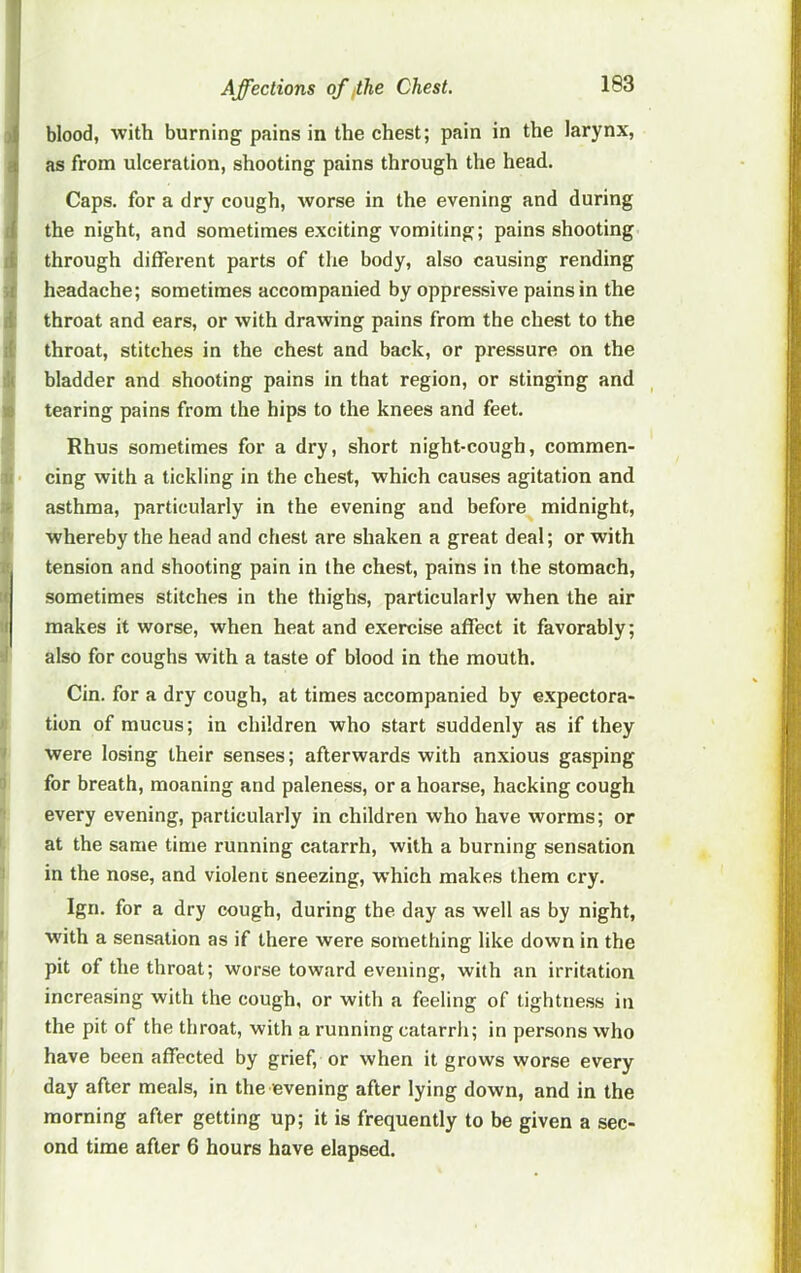 f J blood, with burning pains in the chest; pain in the larynx, I as from ulceration, shooting pains through the head. Caps, for a dry cough, worse in the evening and during the night, and sometimes exciting vomiting; pains shooting li through different parts of the body, also causing rending it headache; sometimes accompanied by oppressive pains in the i throat and ears, or with drawing pains from the chest to the it throat, stitches in the chest and back, or pressure on the :li bladder and shooting pains in that region, or stinging and B tearing pains from the hips to the knees and feet. Rhus sometimes for a dry, short night-cough, commen- li cing with a tickling in the chest, which causes agitation and ;r asthma, particularly in the evening and before midnight, i' whereby the head and chest are shaken a great deal; or with « tension and shooting pain in the chest, pains in the stomach, !( sometimes stitches in the thighs, particularly when the air :i makes it worse, when heat and exercise affect it favorably; .1 also for coughs with a taste of blood in the mouth. Cin. for a dry cough, at times accompanied by expectora- I- tion of mucus; in children who start suddenly as if they ‘ were losing their senses; afterwards with anxious gasping ) for breath, moaning and paleness, or a hoarse, hacking cough every evening, particularly in children who have worms; or ' at the same time running catarrh, with a burning sensation in the nose, and violent sneezing, w’hich makes them cry. Ign. for a dry cough, during the day as well as by night, with a sensation as if there were something like down in the pit of the throat; worse toward evening, with an irritation increasing with the cough, or with a feeling of tightness in the pit of the throat, with a running catarrh; in persons who have been affected by grief, or when it grows worse every day after meals, in the evening after lying down, and in the morning after getting up; it is frequently to be given a sec- ond time after 6 hours have elapsed.