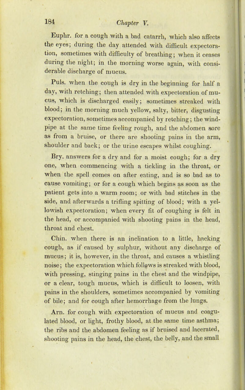 Euphr. for a cough with a bad catarrh, which also affects the eyes; during the day attended with difficult expectora- tion, sometimes with difficulty of breathing; when it ceases during the night; in the morning worse again, with consi- derable discharge of mucus. Puls, when the cough is dry in the beginning for half a day, with retching; then attended with expectoration of mu- cus, which is discharged easily; sometimes streaked with blood; in the morning much yellow, salty, bitter, disgusting expectoration, sometimes accompanied by retching; the wind- pipe at the same time feeling rough, and the abdomen sore as from a bruise, or there are shooting pains in the arm, shoulder and back; or the urine escapes whilst coughing. Bry. answers for a dry and for a moist cough; for a dry one, when commencing with a tickling in the throat, or when the spell comes on after eating, and is so bad as to cause vomiting; or for a cough which begins as soon as the patient gets into a warm room; or with bad stitches in the side, and afterwards a trifling spitting of blood; with a yel- lowish expectoration; when every fit of coughing is felt in the head, or accompanied with shooting pains in the head, throat and chest. Chin, when there is an inclination to a little, hacking cough, as if caused by sulphur, without any discharge of mucus; it is, however, in the throat, and causes a whistling noise; the expectoration which follows is streaked with blood, with pressing, stinging pains in the chest and the windpipe, or a clear, tough mucus, which is diflScult to loosen, with pains in the shoulders, sometimes accompanied by vomiting of bile; and for cough after hemorrhage from the lungs. Arn. for cough with expectoration of mucus and coagu- lated blood, or light, frothy blood, at the same time asthma; the ribs and the abdomen feeling as if bruised and lacerated, shooting pains in the head, the chest, the belly, and the small