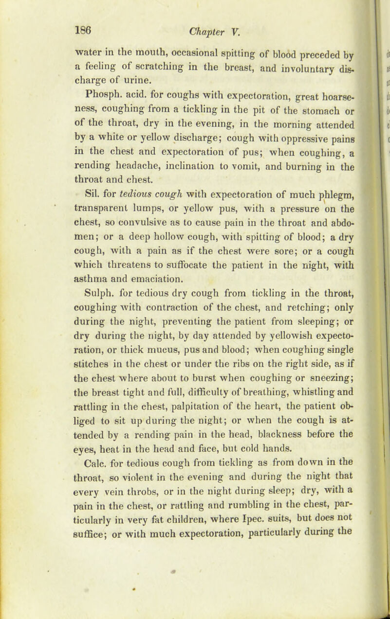 water in the mouth, occasional spitting of blood preceded by a feeling of scratching in the breast, and involuntary dis- charge of urine. Phosph. acid, for coughs with expectoration, great hoarse- ness, coughing from a tickling in the pit of the stomach or of the throat, dry in the evening, in the morning attended by a white or yellow discharge; cough with oppressive pains in the chest and expectoration of pus; when coughing, a rending headache, inclination to vomit, and burning in the throat and chest. Sil. for tedious cough with expectoration of much phlegm, transparent lumps, or yellow pus, with a pressure on the chest, so convulsive as to cause pain in the throat and abdo- men; or a deep hollow cough, with spitting of blood; a dry cough, with a pain as if the chest were sore; or a cough which threatens to suffocate the patient in the night, with asthma and emaciation. Sulph. for tedious dry cough from tickling in the throat, coughing with contraction of the chest, and retching; only during the night, preventing the patient from sleeping; or dry during the night, by day attended by yellowish expecto- ration, or thick mucus, pus and blood; when coughing single stitches in the chest or under the ribs on the right side, as if the chest where about to burst when coughing or sneezing; the breast tight and full, difficulty of breathing, whistling and rattling in the chest, palpitation of the heart, the patient ob- liged to sit up during the night; or when the cough is at- tended by a rending pain in the head, blackness before the eyes, heat in the head and face, but cold hands. Calc, for tedious cough from tickling as from down in the throat, so violent in the evening and during the night that every vein throbs, or in the night during sleep; dry, with a pain in the chest, or rattling and rumbling in the chest, par- ticularly in very fat children, where Ipec. suits, but does not suffice; or with much expectoration, particularly during the