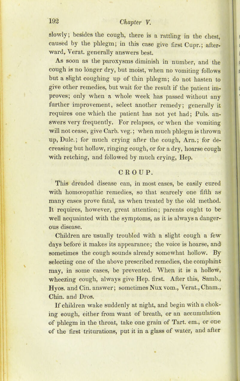 slowly; besides the cough, there is a rattling in the chest, caused by the phlegm; in this case give first Cupr.; after- ward, Verat. generally answers best. As soon as the paroxysms diminish in number, and the cough is no longer dry, but moist, when no vomiting follows but a slight coughing up of thin phlegm; do not hasten to give other remedies, but wait for the result if the patient im- proves; only when a whole week has passed without any further improvement, select another remedy; generally it requires one which the patient has not yet had; Puls, an- swers very frequently. For relapses, or when the vomiting will not cease, give Carb. veg.; when much phlegm is thrown up, Dulc.; for much crying after the cough, Arn.; for de- creasing but hollow, ringing cough, or for a dry, hoarse cough with retching, and followed by much crying. Hep. CROUP. This dreaded disease can, in most cases, be easily cured with homoeopathic remedies, so that scarcely one fifth as many cases prove fatal, as when treated by the old method. It requires, however, great attention; parents ought to be well acquainted with the symptoms, as it is always a danger- ous disease. Children are usually troubled with a slight cough a few days before it makes its appearance; the voice is hoarse, and sometimes the cough sounds already somewhat hollow. By selecting one of the above prescribed remedies, the complarnt may, in some cases, be prevented. When it is a hollow, wheezing cough, always give Hep. first. After this, Samb., Hyos. and Cin, answer; sometimes Nuxvom., Verat.,Cham., Chin, and Dros. If children wake suddenly at night, and begin with a chok- ing eough, either from want of breath, or an accumulation of phlegm in the throat, take one grain of Tart, em., or one of the first triturations, put it in a glass of water, and after