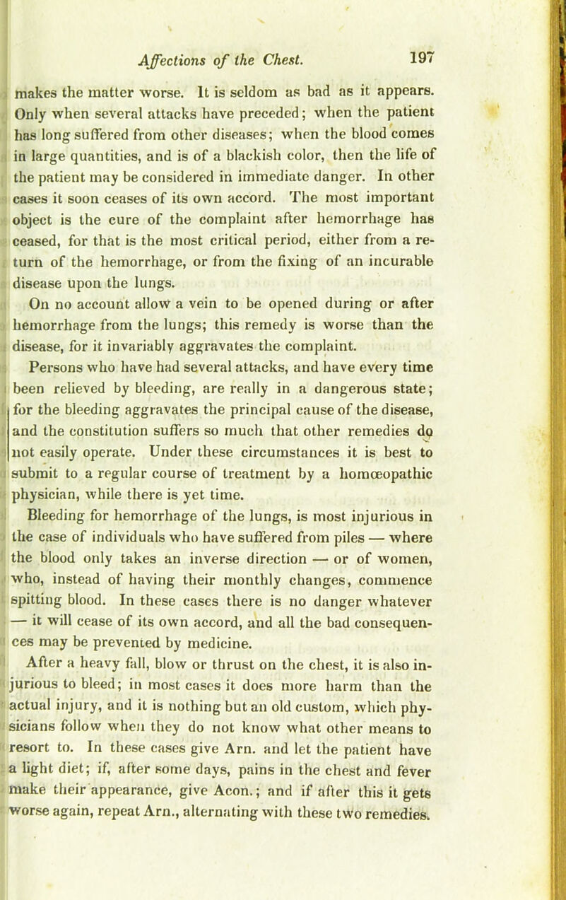 makes the matter worse. It is seldom as bad as it appears. Only when several attacks have preceded; when the patient has long suffered from other diseases; when the blood comes in large quantities, and is of a blackish color, then the life of the patient may be considered in immediate danger. In other cases it soon ceases of its own accord. The most important object is the cure of the complaint after hemorrhage has ceased, for that is the most critical period, either from a re- turn of the hemorrhage, or from the fi.ving of an incurable disease upon the lungs. On no account allow a vein to be opened during or after hemorrhage from the lungs; this remedy is worse than the disease, for it invariably aggravates the complaint. Persons who have had several attacks, and have every time : been relieved by bleeding, are really in a dangerous state; for the bleeding aggravates the principal cause of the disease, and the constitution suffers so much that other remedies dp I not easily operate. Under these circumstances it is best to 1 submit to a regular course of treatment by a homoeopathic physician, Avhile there is yet time. Bleeding for hemorrhage of the lungs, is most injurious in the case of individuals who have suffered from piles — where the blood only takes an inverse direction — or of women, who, instead of having their monthly changes, commence spitting blood. In these cases there is no danger whatever — it will cease of its own accord, and all the bad consequen- ces may be prevented by medicine. After a heavy fall, blow or thrust on the chest, it is also in- jurious to bleed; in most cases it does more harm than the actual injury, and it is nothing but an old custom, which phy- sicians follow when they do not know what other means to resort to. In these cases give Arn. and let the patient have a light diet; if, after some days, pains in the chest and fever make their appearance, give Aeon.; and if after this it gets worse again, repeat Arn., alternating with these two remedies,