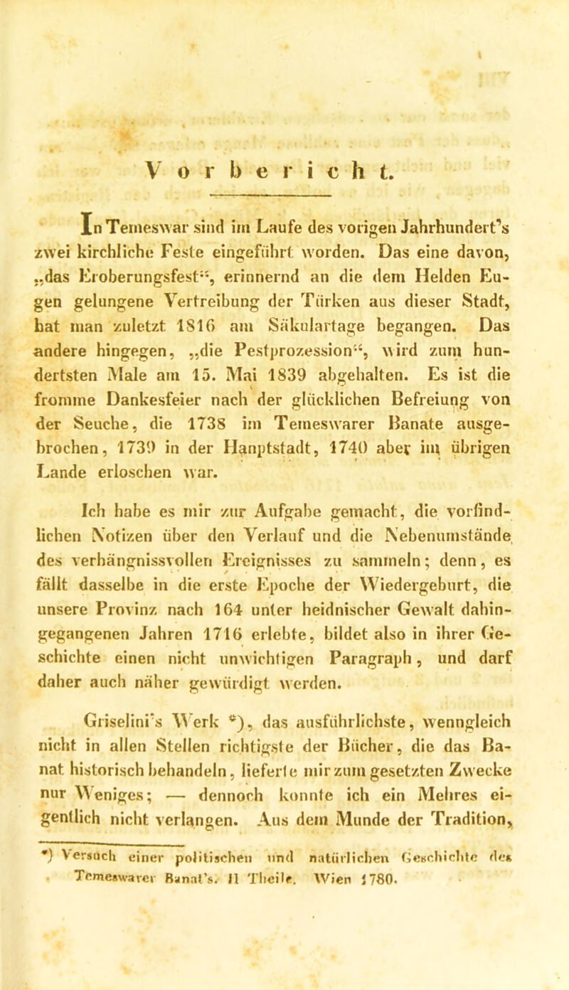 V o r b e r i c h t. InTemeswar sind im Laufe des vorigen Jahrhiindert’s zwei kirchliche Feste eingeführt worden. Das eine davon, „das Froberungsfest“, erinnernd an die dem Helden Flü- gen gelungene Vertreibung der Türken aus dieser Stadt, hat man zuletzt 1S16 am Säkulartage begangen. Das andere hingegen, „die Pestprozession“, wird zum hun- dertsten Male am 15. Mai 1839 abgehalten. Es ist die fromme Dankesfeier nach der glücklichen Befreiung von der Seuche, die 1738 im Tetneswarer Banate ausge- brochen, 1739 in der H^nptstadt, 1740 aber itn übrigen Lande erloschen war. Ich habe es mir zur Aufgabe gemacht, die vortind- lichen Notizen über den Verlauf und die Nebenumstände des verhängnissvollen Ereignisses zu sammeln; denn, es fällt dasselbe in die erste Epoche der Wiedergeburt, die unsere Provinz nach 164 unter heidnischer Gewalt dahin- gegangenen Jahren 1716 erlebte, bildet also in ihrer Ge- schichte einen nicht unwichtigen Paragraph, und darf daher auch näher gewürdigt werden. Griselini's Merk *), das ausführlichste, wenngleich nicht in allen Stellen richtigste der Bücher, die das Ba- nat historisch behandeln, lieferte mir zum gesetzten Zwecke nur Weniges; — dennoch konnte ich ein Melires ei- gentlich nicht verlangen. Aus dem Munde der Tradition, •) Versuch einer politischen nnd natürlichen fieschichtc üe* . Temeswarer Banat’s. II Tlicile. Wien J780.