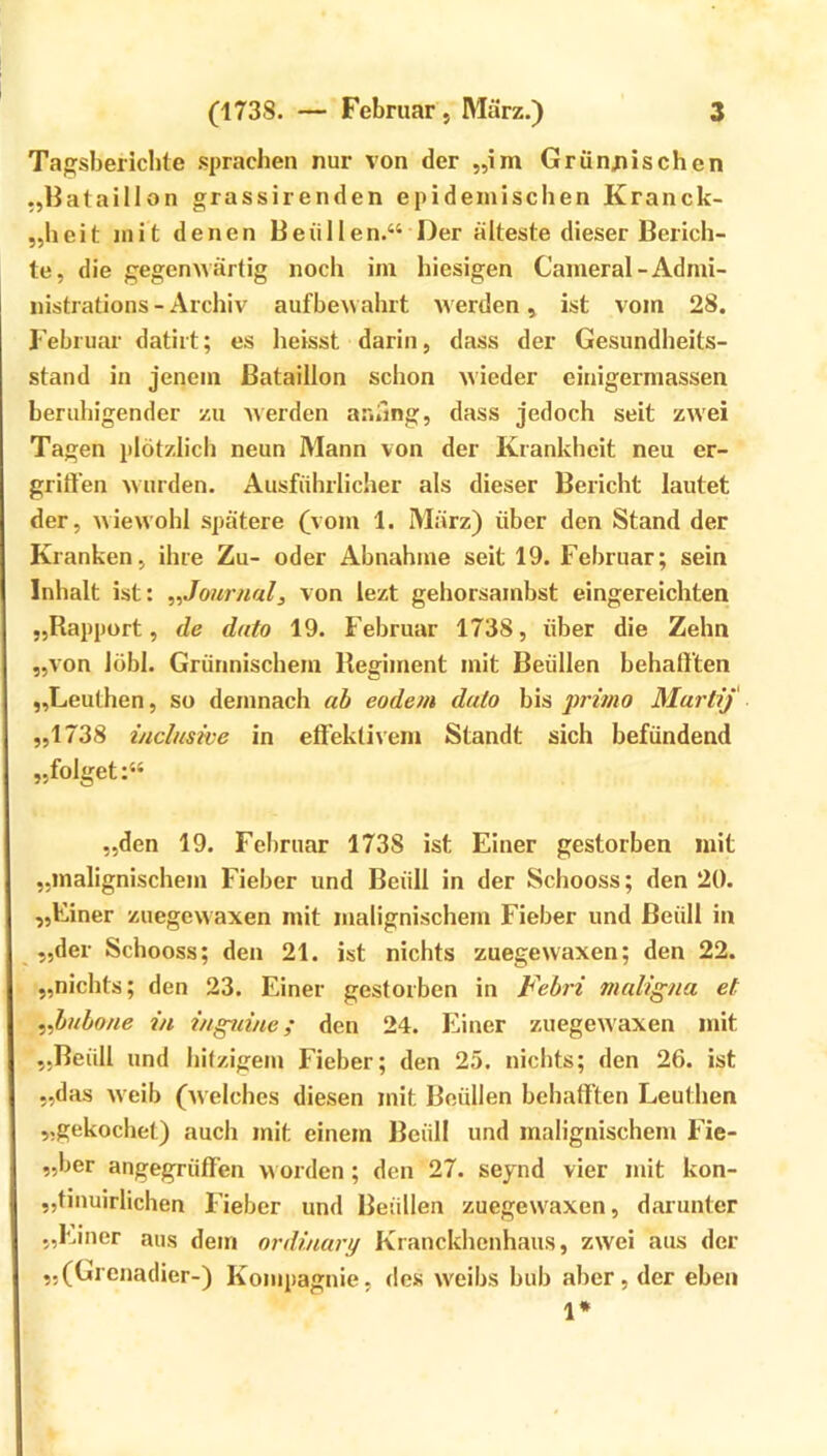 Tagsberichte .sprachen nur von der „im Grünjiischen „Hataillon grassirenden epidemischen Kranck- „heit jnit denen Beiillen.“ Der älteste dieser Berich- te, die gegenwärtig noch im hiesigen Cameral-Admi- iiistrations - Archiv aufbewahrt werden, ist vom 28. Februar datirt; es heisst darin, dass der Gesundheits- stand in jenem Bataillon schon wieder einigermassen beruhigender zu Averden ar.iing, dass jedoch seit zwei Tagen plötzlich neun Mann von der Krankheit neu er- griften wurden. Ausführlicher als dieser Bericht lautet der, wiewohl spätere (vom 1. März) über den Stand der Kranken, ihre Zu- oder Abnahme seit 19. Februar; sein Inhalt ist: ^^Journal, von lezt gehorsambst eingereichten „Rapport, de dato 19. Februar 1738, über die Zehn „von löbl. Grünnischem Regiment mit Beüllen behall'ten „Leuthen, so demnach ab eodem dato bis primo Murtif „1738 inclusive in effektivem Standt sich hefündend „folget:“ „den 19. Februar 1738 ist Einer gestorben mit „malignischem Fieber und Beüll in der Schooss; den 20. „Einer zuegevvaxen mit malignischem Fieber und Beüll in „der Schooss; den 21. ist nichts zuegewaxen; den 22. „nichts; den 23. Einer gestorben in Febri maligna et ^,bubone in inguine; den 24. Einer zuegew'axen mit „Beüll und hitzigem Fieber; den 25. nichts; den 26. ist „das Aveib (Avelches diesen mit Beüllen behaff’ten Leuthen „gekochet) auch mit einem Beüll und malignischem Fie- „ber angegrüffen aa orden; den 27. seynd vier mit kon- „tmuirlichen Fieber und Beüllen zuegewaxen, darunter „Einer aus dem ordinary Kranckhenhaus, zwei aus der „(Grenadier-) Kompagnie, des AA'eibs bub aber, der eben 1*