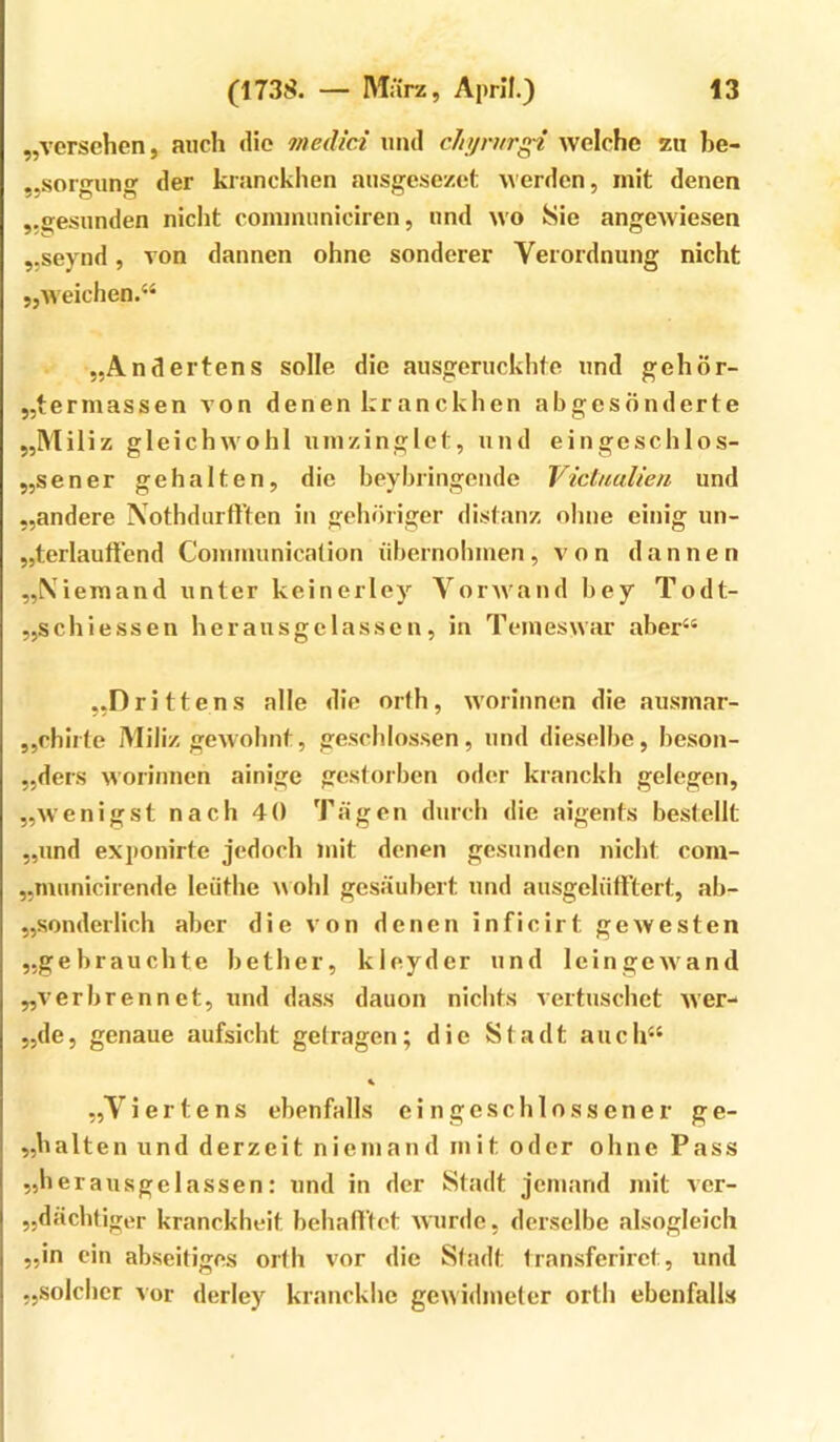 „versehen, auch die medici und cla/rurg-i welche zu be- „sorpun^ der kranckhen ausgese/.et werden, mit denen „gesunden nicht communiciren, und wo Sie angewiesen „seynd, von dannen ohne sonderer Verordnung nicht „weichen.“ „Andertens solle die ausgeruckhte und gehör- „termassen von denen kranckhen abgesonderte „Miliz gleichwohl umzinglet, und eingeschlos- „sener gehalten, die beybringcnde Vichiulien und „andere Xothdurft’ten in gehöriger distanz ohne einig un- „terlauftend Communicalion iihernohinen, von dannen „Xiemand unter keinerley Vorwand bey Todt- „schiessen heransgclassen, in Temeswar aber“ „Drittens alle die orfh, worinnen die ausmar- „chirte Miliz gewohnt, geschlossen, und dieselbe, beson- „ders worinnen ainige gcslorben oder kranckli gelegen, „wenigst nach 40 Tagen durch die aigents bestellt „und exponirte jedoch mit denen gesunden nicht com- „municirende leiithe \\olil gesäubert und ausgeliifftert, ab- „sonderlich aber die von denen inficirt gewesten „gebrauchte bether, kleyder und leingewand „verbrennet, und dass dauon nichts vertuschet wer- „de, genaue aufsicht getragen; die Stadt auch“ „Viertens ebenfalls ein geschlossener ge- „halten und derzeit niemand mit oder ohne Pass „herausgelassen: und in der Stadt jemand mit ver- „dächtiger kranckheit behafi'tct wurde, derselbe alsogleich „in ein abseitiges orfh vor die Stadt Iransferirct, und „solclicr Aor derley kranckhc gewidmeter orth ebenfalls