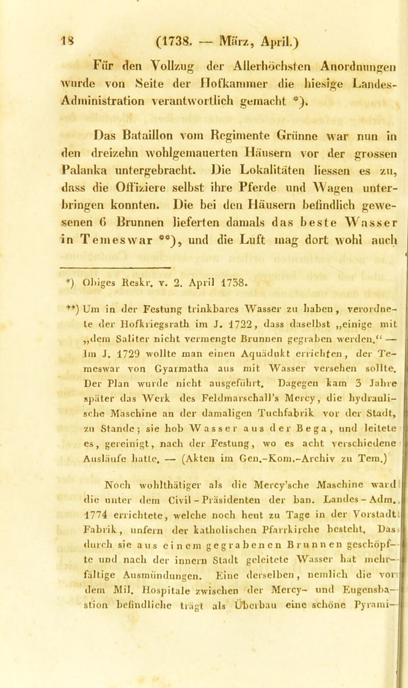 Für den Vollzug der Allerhöchsten Anordnungen wurde von Seite der llofkaiumer die hiesige Landes- Adininistration verantwortlich gemacht *). Das Bataillon vom Rcgimente Grünne war nun in den dreizehn wohlgemauerten Häusern vor der grossen Palanka untergebracht. Die Lokalitäten liessen es zu, dass die Offiziere selbst ihre Pferde und Wagen unter- bringen konnten. Die bei den Häusern belindlich gewe- senen 6 Brunnen lieferten damals das beste W'nsser in Temeswar **), und die Luft mag dort wohl auch *) 0])iges Reskr. v. 2. April 1738. '**) Um in der Festung trinkbares Wasser zu Iiakcn , verordne- le der Hofkriegsrath im J. 1722, dass daselbst „einige mit „dem Saliter nicht vermengte Brunnen gegraben werden.“ — Im J, 1729 wollte man einen Aquädukt errichten, der Te- meswar von Gyarmatha aus mit Wasser versehen sollte. Der Plan wurde nicht ausgeführt. Dagegen kam 3 Jahre später das Werk des Feldmarschall’s Mcrcy, die hydrauli- sche Maschine an der damaligen Tuchfabrik vor der Stadt, zu Stande; sie bob Wasser aus der Bega, und leitete cs, gereinigt, nach der Festung, wo es acht verschiedene Ausläufe hatte, — (Akten im Gen.-Kom.-Archiv zu Tem.) Noch wohllhätiger als die Mercy’sche Maschine wardi die unter dem Civil - Präsidenten der ban. Landes-Adm.. 1774 errichtete, welche noch heut zu Tage in der Vorstadt' Fabrik, unfern der katholischen Pfarrkirche besteht. Das» <lurch sie aus einem gegrabenen Brunnen gcschöpf-- te und nach der innern Stadt geleitete Wasser hat mchr- fältige Ausmündungen. Eine derselben, nemlicli die vonl dem Mil. Plospitale zwischen der Mercy- und Eiigensba-1 stion belindliche trägt als Überbau eine schöne Pyrami-