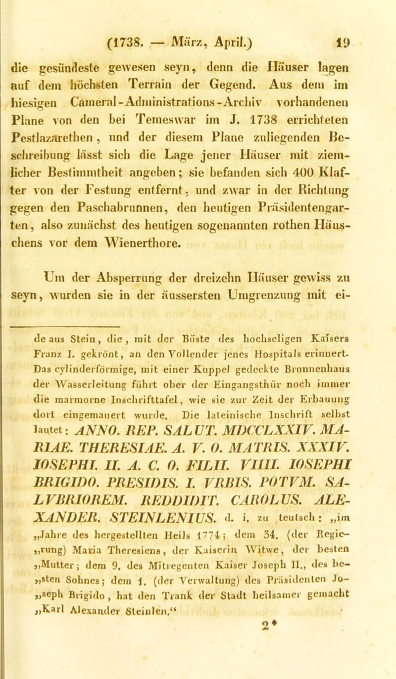 die gesündeste gewesen seyn, denn die Häuser lagen auf dem höchsten Terrain der Gegend. Aus dem im hiesigen Caineral-Administrations-Archiv vorhandenen Plane von den bei Temeswar im J. 1738 errichteten Pestlazarethen , und der diesem Plane zuliegenden Be- schreibung lässt sich die Lage jener Häuser mit ziem- licher Bestimmtheit angeben; sie befanden sich 400 Klaf- ter von der Festung entfernt, und zwar in der Richtung gegen den Paschabrunnen, den heutigen Präsidentengar- ten , also zunächst des heutigen sogenannten rothen Häus- chens vor dem Wienerthore. Um der Absperrung der dreizehn Häuser gewiss zu seyn, wurden sie in der äussersten Umgrenzung mit ei- dc aus Stein, die, mit der Büste des hochseligen Kaisers Franz I. gekrönt, an den Vollender jenes Hospitals erinnert. Das cylinderförmige, mit einer Kuppel gedeckte Brunnenhaus der Wasserleitung führt ober der Eingangstluir noch immer die marmorne Iiischrifttafel, wie sie zur Zeit der Erbauung dort cingemauert wurde. Die lateinische Inschrift selbst lautet: ANNO. REP. SALUT. MDCCLXXIV. MA- RIAE. THERESIAE. A. V. 0. MATRIS. XXXIF. lOSEPHI. II. A. C. 0. FILII. VIIIL lOSEPHI RRIGIDO. PRESIDIS. I. VRRIS. POTVM. SA- LVRRIOREM. REDDWIT. CAROLUS. ALE- XANDER. STEINLENIUS. d. i. zu ,leutsch: „im „Jahre des hergestellten Heils 1774; dem 34. (der Ilegie- „rung) Maiiia Theresiens, der Kaiserin Witwe, der besten ,,Mutter; dem 9. des Mitregenten Kaiser Joseph 11., des be- „sten Sohnes; dem 1. (der Verwaltung) des Präsidenten Jo- „seph Brigido, hat den Trank der Stadt heilsamer gemacht „Karl Alexander Steinlcn.“ 2*