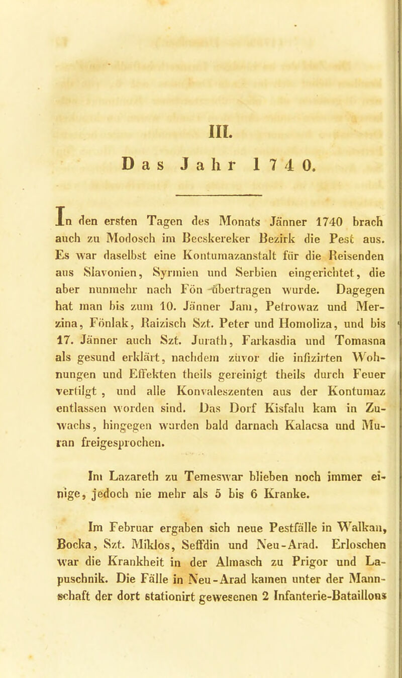 III. Das Jahr 174 0. In den ersten Tagen des Monats Jänner 1740 brach auch zu Modosch im Becskereker Bezirk die Pest aus. Es war daselbst eine Kontumazanstalt für die Reisenden aus Slavonien, Syrmien und Serbien eingerichtet, die aber nunmehr nach Fön -tibertragen wurde. Dagegen hat man bis zum 10. Jänner Jam, Petrovvaz und Mer- zina, Fönlak, Raizisch Szt. Peter und Homoliza, und bis ' 17. Jänner auch Szt. Jurath, Faikasdia und Tomasna als gesund erklärt, nachdem zuvor die infizirten M^oh- nungen und Effekten theils gereinigt theils durch Feuer vertilgt , und alle Konvaleszenten aus der Kontumaz entlassen worden sind. Das Dorf Kisfalu kam in Zu- wachs, hingegen wurden bald darnach Kalacsa und Mu- lan freigesprochen. Im Lazareth zu Temeswar blieben noch immer ei- nige, jedoch nie mehr als 5 bis 6 Kranke. Im Februar ergaben sich neue Pestfälle in Walkan, Bocka, Szt. Miklos, Sefi’din und Neu-Arad. Erloschen war die Krankheit in der Almasch zu Prigor und La- puschnik. Die Fälle in Neu-Arad kamen unter der Mann- schaft der dort stationirt gewesenen 2 Infanterie-Bataillon»