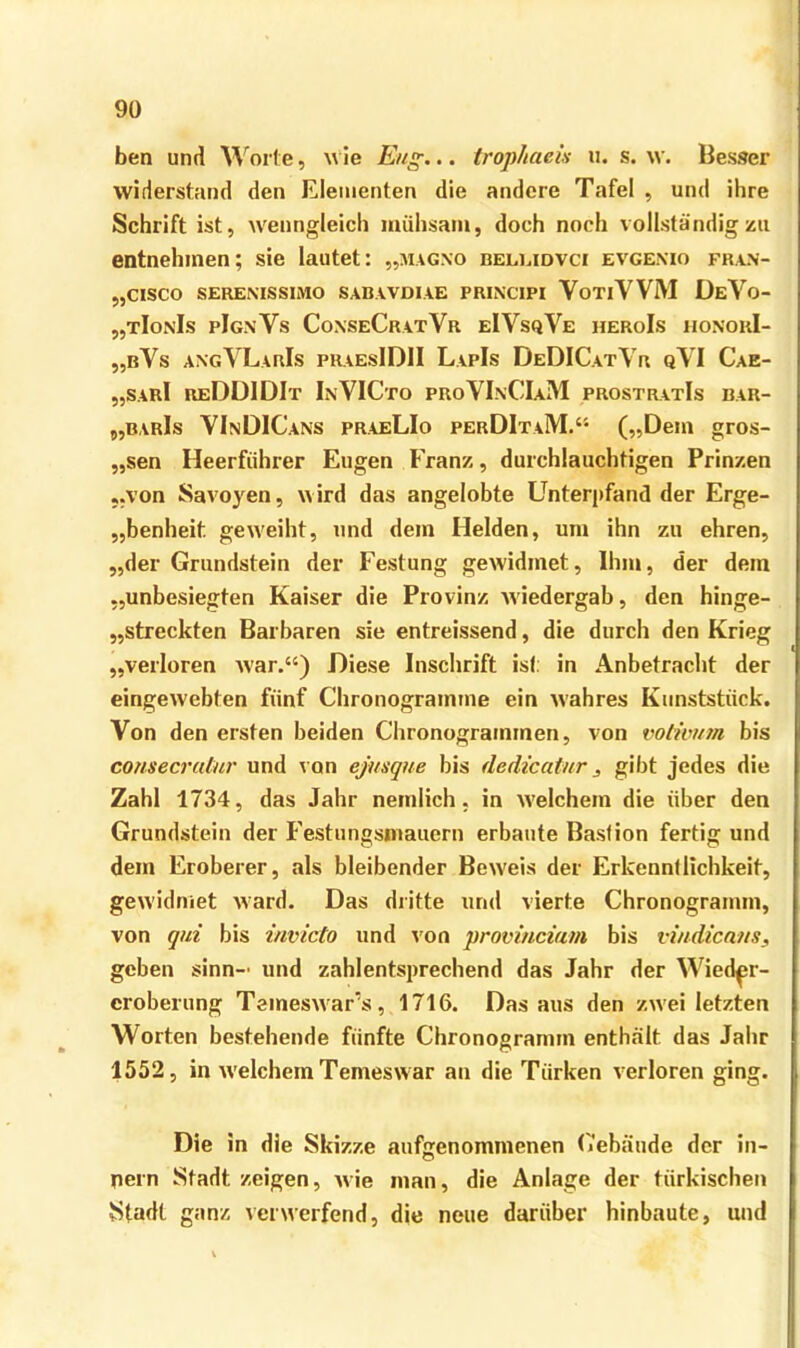 ben und Worte, \\ ie Eng... trophaeis ii. s. w. Besser widerstand den Elementen die andere Tafel , und ihre Schrift ist, wenngleich mühsam, doch noch vollständigzu entnehmen; sie lautet: „aiagxo belmdvci evgenio fran- „CISCO SERENISSIMO SABAVDIAE PRINCIPI VoTiVVM ÜeVo- „tIonIs pIg.nVs CoxseCratVr eIVsqVe heroIs hoxorI- „bVs axgVLarIs phaesIDII LapIs DeDICatYr qYI Cae- „sarI reDÜIDIt InVICto proVIxCIaM prostratIs bar- „barIs YInDICans praeLIo perDItaM.“ („Dem gros- „sen Heerführer Eugen Franz, durchlauchtigen Prinzen „von Savoyen, wird das angelobte Unterpfand der Erge- „benheit gew'eiht, und dem Helden, um ihn zu ehren, „der Grundstein der Festung gewidmet. Ihm, der dem „unbesiegten Kaiser die Provinz Aviedergab, den hinge- „streckten Barbaren sie entreissend, die durch den Krieg „verloren Avar.“) Diese Inschrift ist: in Anbetracht der eingeAvebten fünf Chronogramme ein Avahres Kunststück. Von den ersten beiden Chronogramrnen, von volivitm bis consecrabir und von ejmque bis dedicatnr, gibt jedes die Zahl 1734, das Jahr nemlich. in AA'elchem die über den Grundstein der Festungsmauern erbaute Bastion fertig und dem Eroberer, als bleibender Beweis der Erkenntlichkeit, gewidniet Avard. Das diitte und vierte Chronogramm, von qni bis invicto und A'on proviuciatn bis vvidicaus, geben sinn- und zahlentsprechend das Jahr der Wied^r- eroberung TemesAvar’s, 1716. Das aus den zwei letzten Worten bestehende fünfte Chronogramm enthält das Jahr 1552, in Avelchem Temeswar an die Türken verloren ging. Die in die Skizze aufffenommenen (iebäude der in- nein Stadt zeigen, Avie man, die Anlage der türkischen Stadt ganz verwerfend, die neue darüber hinbaute, und