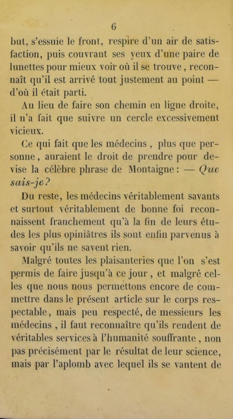 but, s’essuie le froiil, respire d’un air de satis- faclion, puis couvrant ses yeux d’une paire de lunettes pour mieux voir où il se trouve, recon- naît qu’il est arrivé tout justement au point — d’où il était parti. Au lieu de faire son chemin en ligne droite, il n’a fait que suivre un cercle excessivement vicieux. (îe qui fait que les médecins , plus que per- sonne , auraient le droit de prendre pour de- vise la célèbre phrase de Montaigne : — Que sais-je? Du reste, les médecins véritablement savants et surtout véritablement de bonne foi recon- naissent franchement ({u’à la fin de leurs étu- des les plus opiniâtres ils sont enfin parvenus à savoir qu’ils ne savent rien. Malgré toutes les plaisanteries que l’on s’est permis de faire jusqu’à ce jour, et malgré cel- les que nous nous permettons encore de coin- metlre dans le présent article sur le corps res- pectable , mais peu respecté, de messieurs les médecins , il faut reconnaître qu’ils rendent de véritables services à l’humanité soulTrante , non pas précisément jiar le résultat de leur science, mais par l’aplomb avec lequel ils se vantent de