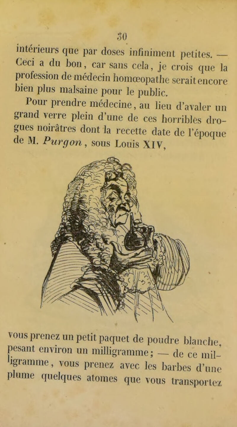 50 intérieurs que par doses infinimeju petites. Ceci a du bon, car sans cela, je crois que la profession de médecin homœopatlie serait encore bien plus malsaine pour le public. Pour prendre médecine, au lieu d’avaler un grand verre plein d’une de ces horribles dro- gues noirâtres dont la recette date de l’époque de 31. Pur (J on, sous Louis XIV, vous prenez un petit paquet de poudre blanche, pesant environ un miJligrannne ; — de ce mil- ip-aunne, vous prenez avec les barbes d’une plnnie (luelqucs atomes que vous transporte/.