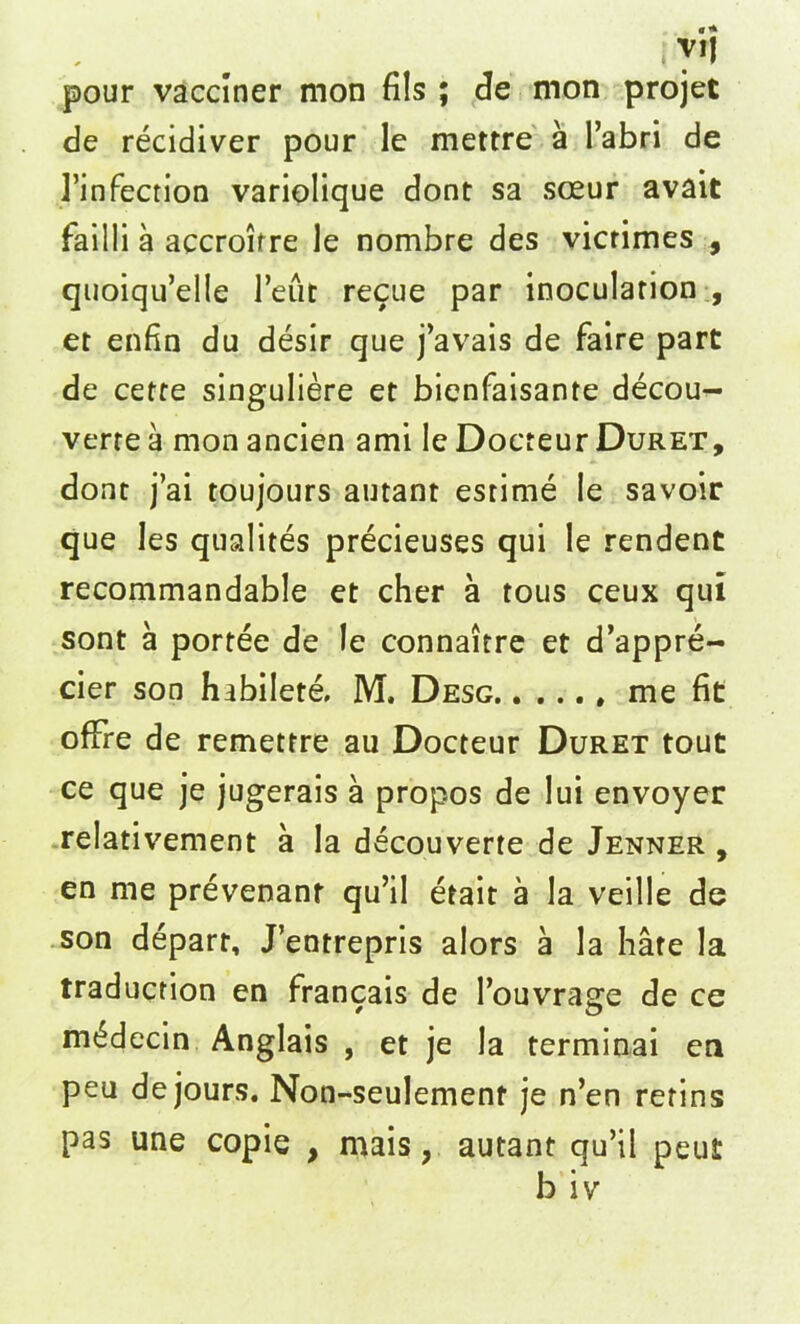 pour vacciner mon fils ; fie mon projet fie recidiver pour le mettre a l’abri de 1’infection variolique dont sa sceur avait failli a accroifre le nombre des vicrimes , quoiqu’elle 1’eut recue par inoculation , et enfin du desir que j’avais de faire part de cette singuliere et bienfaisante decou- verte a mon ancien ami le Docreur Duret, dont j’ai toujours autant estime le savoir que les qualites precieuses qui le rendent recommandable et cher a tous ceux qui sont a portee de le connairre et d’appre- cier son habilete, M, Desg me fit ofFre de remettre au Docteur Duret tout ce que je jugerais a propos de lui envoyer relativement a la decouverte de Jenner , en me prevenanr qu’il etait a la veille fie son depart, J’entrepris alors a la hate la traduction en francais de Touvrage fie ce m^decin Anglais , et je la terminai en peu de jours. Non-seulement je n’en retins pas une copie , mais, autant qu’il peut