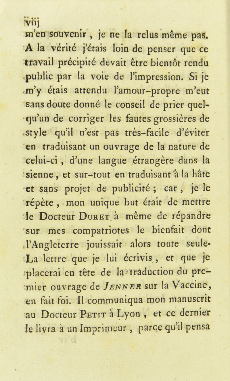 m’en souvenir , je ne la relus meme pas. A la verit6 j’etais loin de penser que ce travail precipite devait etre bientot rendu public par la voie de 1’impression. Si je m’y £rais attendu l’amour-propre irfeut sans doute donne le conseil de prier quel- qu’un de corriger les fautes grossieres de .style qu’il n’est pas tres-facile d'eviter en traduisant un ouvrage de la nature de celui-ci , d'une langue etrangere dans la sienne , et sur-tout en traduisant a la hate et sans projet de publicite ; car , je le repete , mon unique but etait de mettre le Docteur Duret a meme de repandre sur mes compatriotes le bienfait dont TAngleterre jouissait alors toute seule* La lettre que je lui ecrivis , et que je placerai en tete de la traduction du pre- mier ouvrage de Jenner sur la Vaccine, en fait foi. II communiqua mon manuscrit au Docteur Petit a Lyon , et ce dernier Je livra a un Imprimeur , parce qu’il pensa