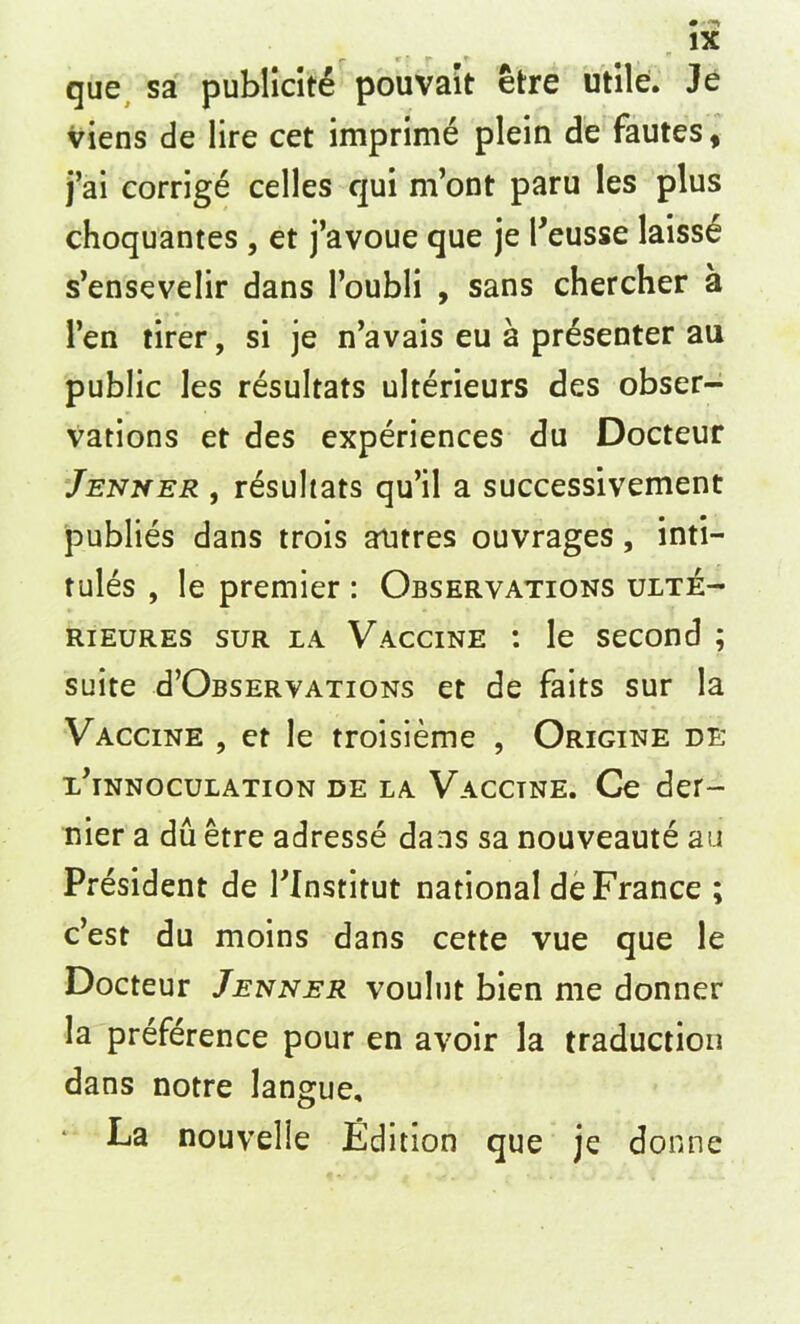 que sa publicite pouvait etre utile. Je viens de lire cet imprime plein de fautes, j’ai corrige celles qui m’ont paru les plus choquantes, et j’avoue que je l'eusse laiss£ s’ensevelir dans l’oubli , sans chercher a Ten tirer, si je n’avais eu a presenter au public les resultats ulterieurs des obser- vations et des experiences du Docteur Jenner , resultats qu’il a successivement publies dans trois atitres ouvrages, inti- tules , le premier : Observations ulte- rieures sur la Vaccine : le second ; suite d’OBSERVATiONs et de faits sur la Vaccine , et le troisieme , Origine de x’innoculation de la Vacctne. Ce der- nier a du etre adresse dans sa nouveaute au President de Plnstitut national de France ; c’est du moins dans cette vue que le Docteur Jenner voulut bien me donner la preference pour en avoir la traduction dans notre langue. La nouvelle Edition que je donne