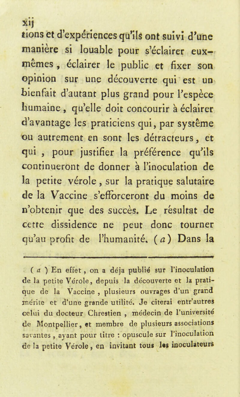 X1J lions et d’experiences qu’ils ont sum d’une maniere si louable pour s’eclairer eux— memes , eclairer le public et fixer son opinion sur une decouverte qui est un bienfait d’autant plus grand pour l’espece liumaine , qu’elle doit concourir a Eclairer da vantage les praticiens qui, par systeme ou autrement en sont les detracteurs, et qui , pour justifier la preference qufils continueront de donner a l’inoculation de la petite verole , sur la pratique salutaire de la Vaccine s’efforceront du moins de n’obtenir que des succes. Le resultat de cetre dissidence ne peut done tourner qu’au profit de l’humanite, (a) Dans la ( a ) En effet, on a deja publie sur l’inoculation de la petite Verole, depuis la decouverte et la prati- que de la Vaccine , plusieurs ouvrages d’un grand rnerite et d’une grande utilite. Je citerai entr’autres celui du docteur Chrestien , medecin de 1’universite de Montpellier, et membre de plusieurs associations savantes , ayant pour litre : opuscule sur 1’inoculation de la petite Verole, en invitant tous les inoculateurs