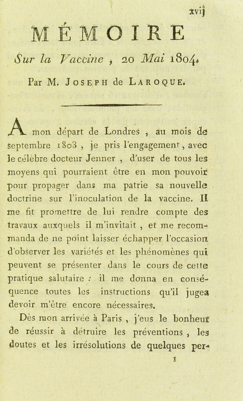 xvij MEMOIRE Sur la Vaccine > 20 Mai 1804* Par M. Joseph cle Laroque. A mon depart de Londres , au mois <3e! Septembre i8o3 , je pris l’engagement, avec 3e celebre docteur Jenner , d'user de tous les jnoyens qui pourraient etre en mon pouvoir pour propager dans ma patrie sa nouvelle doctrine sur l’inoculation de la vaccine. II me fit promettre de lui rendre compte des travaux auxquels il m’invitait , et me recom- manda de ne point laisser echapper l’occasion d’observer les varietes et les phenomenes qui peuvent se presenter dans le cours de cetfe pratique salutaire : il me donna en conse- quence toutes les instructions qu’il jugea devoir m’etre encore necessaires. 1 Des raon arrivee a Paris , j’eus le bonheus de reussir a detruire les preventions , les doutes et les irresolutions de quelques per-* x