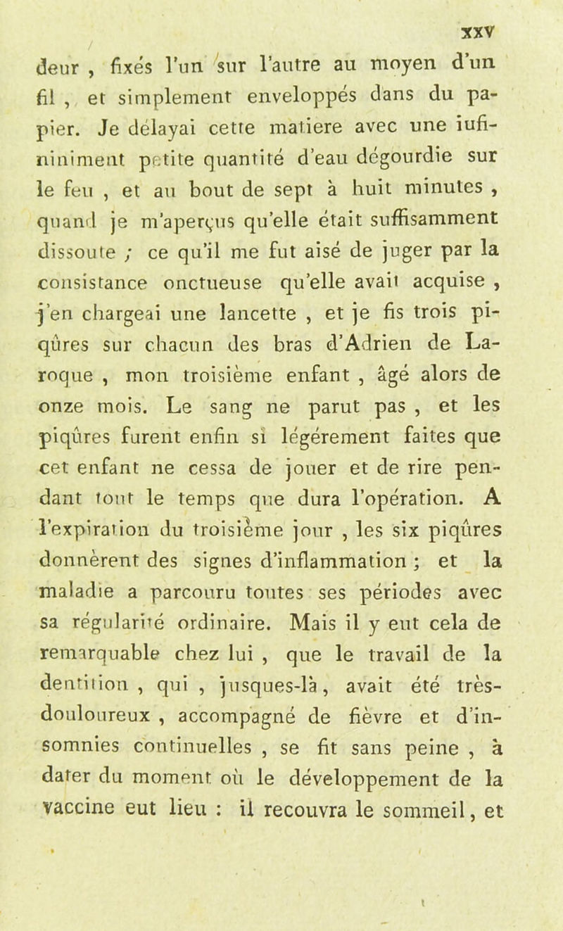 deur , fixes l’un sur l’autre au moyen dun fil , et simplement enveloppes dans du pa- pier. Je delayai cetre matiere avec une iufi- niniment petite quantite d’eau degourdie sur le feu , et au bout de sept a huit minutes , quand je m’apertpis qu’elle etait suffisamment dissoute ; ce qu’il me fut aise de juger par la consistance onctueuse qu’elle avail acquise , j’en chargeai une lancette , et je fis trois pi- qures sur chacun des bras d’Adrieii de La- roque , mon troisieme enfant , age alors de onze mois. Le sang ne parut pas , et les piqures furent enfin si legerement faites que cet enfant ne cessa de jouer et de rire pen- dant font le temps que dura l’operation. A 1’expiration du troisieme jour , les six piqures donnerent des signes d’inflammation ; et la maladie a parcouru toutes ses periodes avec sa regularite ordinaire. Mais il y eut cela de remarquable chez lui , que le travail de la dentition, qui , jusques-la, avait ete tres- douloureux , accompagne de fievre et d’in- somnies continuelles , se fit sans peine , a dafer du moment ou le developpement de la vaccine eut lieu : il recouvra le sommeil, et